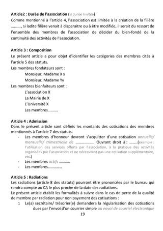 19
Article2 : Durée de l’association (si durée limitée)
Comme mentionné à l’article 4, l’association est limitée à la création de la filière
………., si ladite filière venait à disparaitre ou à être modifiée, il serait du ressort de
l’ensemble des membres de l’association de décider du bien-fondé de la
continuité des activités de l’association.
Article 3 : Composition
Le présent article a pour objet d’identifier les catégories des membres cités à
l’article 5 des statuts.
Les membres fondateurs sont :
Monsieur, Madame X x
Monsieur, Madame Yy
Les membres bienfaiteurs sont :
L’association X
La Mairie de X
L’Université X
Les membres……….
Article 4 : Admission
Dans le présent article sont définis les montants des cotisations des membres
mentionnés à l’article 7 des statuts.
- Les membres d’honneur devront s’acquitter d’une cotisation annuelle/
mensuelle/ trimestrielle de ………………. Ouvrant droit à : ……..(exemple :
l’utilisation des services offerts par l’association, à la pratique des activités
organisées par l’association et ne nécessitant pas une cotisation supplémentaire,
etc.)
- Les membres actifs ………..
- Les membres…………..
Article 5 : Radiations
Les radiations (article 8 des statuts) pourront être prononcées par le bureau qui
rendra compte au CA le plus proche de la date des radiations.
Le présent article établit les formalités à suivre dans le cas de perte de la qualité
de membre par radiation pour non payement des cotisations :
1 Le(a) secrétaire/ trésorier(e) demandera la régularisation des cotisations
dues par l’envoi d’un courrier simple ou envoi de courriel électronique
 