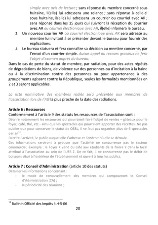 20
simple avec avis de lecture ; sans réponse du membre concerné sous
huitaine, il(elle) lui adressera une relance ; sans réponse à celle-ci
sous huitaine, il(elle) lui adressera un courrier ou courriel avec AR ;
sans réponse dans les 15 jours qui suivront la réception du courrier
avec AR ou courriel électronique avec AR, il(elle) infomera le bureau.
2 Un nouveau courrier AR ou courriel électronique avec AR sera adressé au
membre lui invitant à se présenter devant le bureau pour fournir des
explications.
3 Le bureau statuera et fera connaître sa décision au membre concerné, par
l’envoi d’un courrier simple. Aucun appel ou recours gracieux ne fera
l’objet d’examen auprès du bureau.
Dans le cas de perte du statut de membre, par radiation, pour des actes répétés
de dégradations de biens, de violence sur des personnes ou d'incitation à la haine
ou à la discrimination contre des personnes ou pour appartenance à des
groupements agissant contre la République, seules les formalités mentionnées en
2 et 3 seront applicables.
La liste nominative des membres radiés sera présentée aux membres de
l’association lors de l’AG la plus proche de la date des radiations.
Article 6 : Ressources
Conformement à l’article 9 des statuts les ressources de l’association sont :
Décrire notamment les ressources qui pourraient faire l’objet de ventes – gâteaux pour le
foyer, café, thé, etc.- ainsi que les spectacles qui pourraient apporter des recettes. Ne pas
oublier que pour conserver le statut de OSBL, il ne faut pas organiser plus de 6 spectacles
par an
15
.
Décrire l’activité, le public auquel elle s’adresse et l’endroit où elle se déroule.
Ces informations serviront à prouver que l’activité ne concurrence pas le secteur
commercial, exemple : le Foyer X vend du café aux étudiants de la filière Y dans le local
attribué à l’association au sein de l’UFR Z. De ce fait, il ne concurrence pas le débit de
boissons situé à l’extérieur de l’établissement et ouvert à tous les publics.
Article 7 : Conseil d’Administration (article 10 des statuts)
Détailler les informations concernant :
- le mode de renouvellement des membres qui composeront le Conseil
d’Administration (CA) ;
- la périodicité des réunions ;
15
Bulletin Officiel des Impôts 4 H-5-06
 