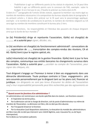 21
- l’habilitation à agir sur différents points (si les statuts le stipulent, le CA peut être
habilité à agir sur différents points sans le concours de l'AG, exemple : voter le
budget. Si ce n’est pas le cas, il faudra le préciser au moins dans le RI.
Si dans le 1
ier
paragraphe de l’article 10 des statuts, apparait la mention «au moins égal au
nombre de membres nécessaires à la composition du bureau stipulés dans le paragraphe 3
du présent article », il devra être précisé sur le RI quel sera le pourcentage appliqué,
exemple : si le nombre de candidatures le permet, le nombre de membres siègeant au CA
sera égal au nombre de membres constituant le bureau plus 2 tiers.
Décrire les fonctions, les responsabilités et l’étendue des pouvoirs de chaque dirigeant
ainsi que la durée de leur mandat )
16
Le (la) Président(e) dirige et représente l’association, il(elle) est chargé(e) de
…………. et a autorité pour signer, décider, etc.
Le (la) secrétaire est chargé(e) du fonctionnement administratif : convocations de
……, organisation de ……., transcription des comptes-rendus des réunions, CA et
AG. Il(elle) tient à jour le registre spécial, etc.
Le(la) trésorier(e) est chargé(e) de la gestion financière. Il(elle) tient à jour le livre
des comptes, communique aux entités bancaires les changements survenus dans
l’association. Il(elle) a autorité pour …..accéder au compte de l’association, pour
signer des chèques, etc.
Tout dirigeant s’engage sur l’honneur à mener à bien ses engagements dans une
démarche désintéressée. Toute pratique contraire à l’/aux engagement-s pris
sera assumée personnellement par le dirigeant tant sur les plans civil, financier et
juridique. Les dirigeants ne sont pas tenus d’assumer les dettes de l’association
sauf si leur responsabilité personnelle peut être recherchée par des agissements en
16
Quand cessent les fonctions d’un administrateur ?
Un administrateur est nommé pour une durée spécifiée dans les statuts ; ses fonctions cessent :
 A l'expiration du terme prévu.
 Par la démission soit de la charge de direction, soit du poste d'administrateur ou même de
membre de l'Association. La démission est libre, elle ne doit pas être abusive.
 Par l’incapacité d'exercer la fonction.
 Par la révocation (sauf dispositions statutaires, la révocation du mandat des administrateurs
est libre mais elle ne doit pas intervenir sans intérêt légitime, avec mauvaise foi, ou de façon
intempestive).
Par le décès ou l'annulation judiciaire.
 