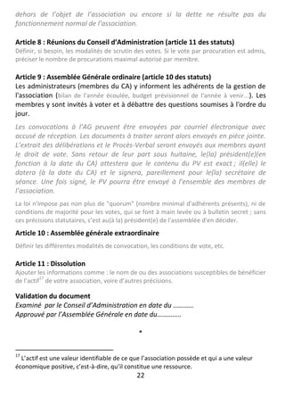22
dehors de l’objet de l’association ou encore si la dette ne résulte pas du
fonctionnement normal de l’association.
Article 8 : Réunions du Conseil d’Administration (article 11 des statuts)
Définir, si besoin, les modalités de scrutin des votes. Si le vote par procuration est admis,
préciser le nombre de procurations maximal autorisé par membre.
Article 9 : Assemblée Générale ordinaire (article 10 des statuts)
Les administrateurs (membres du CA) y informent les adhérents de la gestion de
l'association (bilan de l'année écoulée, budget prévisionnel de l'année à venir...). Les
membres y sont invités à voter et à débattre des questions soumises à l'ordre du
jour.
Les convocations à l’AG peuvent être envoyées par courriel électronique avec
accusé de réception. Les documents à traiter seront alors envoyés en pièce jointe.
L’extrait des délibérations et le Procès-Verbal seront envoyés aux membres ayant
le droit de vote. Sans retour de leur part sous huitaine, le(la) président(e)(en
fonction à la date du CA) attestera que le contenu du PV est exact ; il(elle) le
datera (à la date du CA) et le signera, pareillement pour le(la) secrétaire de
séance. Une fois signé, le PV pourra être envoyé à l’ensemble des membres de
l’association.
La loi n'impose pas non plus de "quorum" (nombre minimal d'adhérents présents), ni de
conditions de majorité pour les votes, qui se font à main levée ou à bulletin secret ; sans
ces précisions statutaires, c'est au(à la) président(e) de l'assemblée d'en décider.
Article 10 : Assemblée générale extraordinaire
Définir les différentes modalités de convocation, les conditions de vote, etc.
Article 11 : Dissolution
Ajouter les informations comme : le nom de ou des associations susceptibles de bénéficier
de l’actif
17
de votre association, voire d’autres précisions.
Validation du document
Examiné par le Conseil d’Administration en date du …………
Approuvé par l’Assemblée Générale en date du…………..
*
17
L’actif est une valeur identifiable de ce que l’association possède et qui a une valeur
économique positive, c’est-à-dire, qu’il constitue une ressource.
 