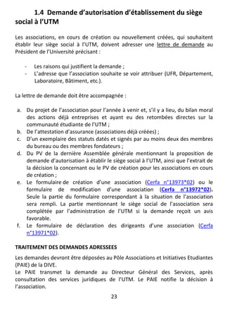 23
1.4 Demande d’autorisation d’établissement du siège
social à l’UTM
Les associations, en cours de création ou nouvellement créées, qui souhaitent
établir leur siège social à l’UTM, doivent adresser une lettre de demande au
Président de l’Université précisant :
- Les raisons qui justifient la demande ;
- L’adresse que l’association souhaite se voir attribuer (UFR, Département,
Laboratoire, Bâtiment, etc.).
La lettre de demande doit être accompagnée :
a. Du projet de l’association pour l’année à venir et, s’il y a lieu, du bilan moral
des actions déjà entreprises et ayant eu des retombées directes sur la
communauté étudiante de l’UTM ;
b. De l’attestation d’assurance (associations déjà créées) ;
c. D’un exemplaire des statuts datés et signés par au moins deux des membres
du bureau ou des membres fondateurs ;
d. Du PV de la dernière Assemblée générale mentionnant la proposition de
demande d’autorisation à établir le siège social à l’UTM, ainsi que l’extrait de
la décision la concernant ou le PV de création pour les associations en cours
de création ;
e. Le formulaire de création d’une association (Cerfa n°13973*02) ou le
formulaire de modification d’une association (Cerfa n°13972*02).
Seule la partie du formulaire correspondant à la situation de l’association
sera rempli. La partie mentionnant le siège social de l’association sera
complétée par l’administration de l’UTM si la demande reçoit un avis
favorable.
f. Le formulaire de déclaration des dirigeants d’une association (Cerfa
n°13971*02).
TRAITEMENT DES DEMANDES ADRESSEES
Les demandes devront être déposées au Pôle Associations et Initiatives Etudiantes
(PAIE) de la DIVE.
Le PAIE transmet la demande au Directeur Général des Services, après
consultation des services juridiques de l’UTM. Le PAIE notifie la décision à
l’association.
 