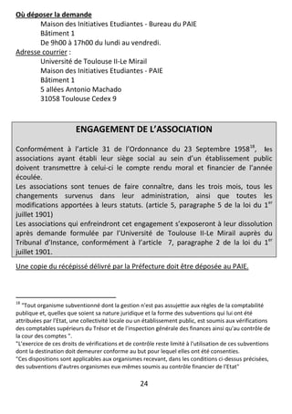 24
Où déposer la demande
Maison des Initiatives Etudiantes - Bureau du PAIE
Bâtiment 1
De 9h00 à 17h00 du lundi au vendredi.
Adresse courrier :
Université de Toulouse II-Le Mirail
Maison des Initiatives Etudiantes - PAIE
Bâtiment 1
5 allées Antonio Machado
31058 Toulouse Cedex 9
ENGAGEMENT DE L’ASSOCIATION
Conformément à l’article 31 de l’Ordonnance du 23 Septembre 195818
, les
associations ayant établi leur siège social au sein d’un établissement public
doivent transmettre à celui-ci le compte rendu moral et financier de l’année
écoulée.
Les associations sont tenues de faire connaître, dans les trois mois, tous les
changements survenus dans leur administration, ainsi que toutes les
modifications apportées à leurs statuts. (article 5, paragraphe 5 de la loi du 1er
juillet 1901)
Les associations qui enfreindront cet engagement s’exposeront à leur dissolution
après demande formulée par l’Université de Toulouse II-Le Mirail auprès du
Tribunal d’Instance, conformément à l’article 7, paragraphe 2 de la loi du 1er
juillet 1901.
Une copie du récépissé délivré par la Préfecture doit être déposée au PAIE.
18
"Tout organisme subventionné dont la gestion n'est pas assujettie aux règles de la comptabilité
publique et, quelles que soient sa nature juridique et la forme des subventions qui lui ont été
attribuées par l'Etat, une collectivité locale ou un établissement public, est soumis aux vérifications
des comptables supérieurs du Trésor et de l'inspection générale des finances ainsi qu'au contrôle de
la cour des comptes ".
"L'exercice de ces droits de vérifications et de contrôle reste limité à l'utilisation de ces subventions
dont la destination doit demeurer conforme au but pour lequel elles ont été consenties.
"Ces dispositions sont applicables aux organismes recevant, dans les conditions ci-dessus précisées,
des subventions d'autres organismes eux-mêmes soumis au contrôle financier de l'Etat"
 