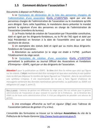 25
1.5 Comment déclarer l’association ?
Documents à déposer en Préfecture :
1. Le Formulaire de déclaration de la liste des personnes chargées de
l’administration d’une association (Cerfa n°13971*02), signé par une des
personnes chargée de l’administration de l’association ou le mandataire qu’elle
aura désigné. Dans cette hypothèse, le mandataire devra présenter le mandat
portant la signature d’une des personnes en charge de l’administration de
l’association (membres du bureau).
2. Le Procès-Verbal de création de l’association par l’Assemblée constitutive,
daté et signé par les dirigeants-fondateurs, ou le PV de l’AG signé et daté par
le(a) Président(e) en fonction à la date de l’assemblée ainsi que par le(a)
secrétaire de séance.
3. Un exemplaire des statuts daté et signé par au moins deux dirigeants-
fondateurs de l’association.
4. Attestation ou autorisation (si le siège est établi à l’UTM) justifiant
l’établissement du siège social.
5. Le Formulaire de création d’une association (Cerfa n°13973*02)
permettant la publication au Journal Officiel des Associations et Fondations
d’Entreprise – JOAFE, signé par un des dirigeants de l’association.
Attention ! pour la publication au JOAFE : le titre doit être le même que celui qui figure
sur les statuts. L’objet mentionné doit être renseigné tel que vous souhaitez le voir publier
mais ne doit pas dépasser le nombre de lignes figurant sur l’imprimé ; dans le cas contraire
une synthèse s’impose. Il est recommandé de ne pas y faire figurer d’adresse de
messagerie contenant des données nominatives personnelles. La publication au JOAFE est
obligatoire (cf. page 3, point 2).
Bon à savoir : l’adresse de gestion est différente du siège social. Elle est utilisée pour la gestion
administrative de l’association et pour recevoir le courrier de la Préfecture, de la Direction des
JOAFE ou de toute autre administration d’Etat. Il n’est pas obligatoire de posséder une adresse de
gestion.
6. Une enveloppe affranchie au tarif en vigueur (20gr) avec l’adresse de
l’association (adresse de gestion s’il y a lieu).
L’ensemble des formulaires se trouve sur la rubrique Associations du site de la
Préfecture de la Haute-Garonne http://www.haute-garonne.gouv.fr
 