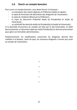 27
1.6 Ouvrir un compte bancaire
Pour ouvrir un compte bancaire, vous devez fournir à la banque :
- un exemplaire des statuts déposés en Préfecture (datés et signés) ;
- la copie du formulaire de déclaration des dirigeants de l’association ;
- la copie du récépissé délivré par la Préfecture ;
- la copie du document d’identité du(de la) Président(e) et du(de la)
trésorier(e) ;
- un justificatif de domicile du(de la) Président(e) et du(de la) trésorier(e) ;
Si la demande d’ouverture du compte est faite par le (la) trésorier(e), lui (elle)
devra présenter un document signé par le(la) Président(e) lui donnant procuration
pour gérer ces formalités administratives.
Postérieurement, les modifications concernant les dirigeants devront être
notifiées à la banque ; faute de quoi, les nouveaux dirigeants n’auront pas accès
au compte de l’association.
*
*
*
*
*
 