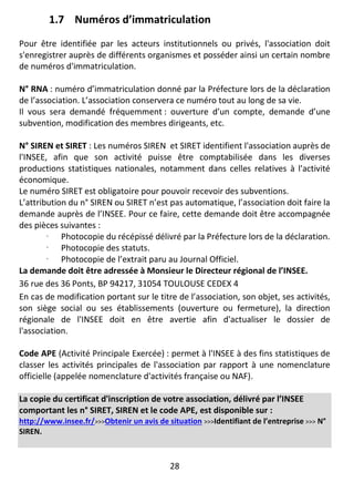 28
1.7 Numéros d’immatriculation
Pour être identifiée par les acteurs institutionnels ou privés, l'association doit
s'enregistrer auprès de différents organismes et posséder ainsi un certain nombre
de numéros d'immatriculation.
N° RNA : numéro d’immatriculation donné par la Préfecture lors de la déclaration
de l’association. L’association conservera ce numéro tout au long de sa vie.
Il vous sera demandé fréquemment : ouverture d’un compte, demande d’une
subvention, modification des membres dirigeants, etc.
N° SIREN et SIRET : Les numéros SIREN et SIRET identifient l'association auprès de
l'INSEE, afin que son activité puisse être comptabilisée dans les diverses
productions statistiques nationales, notamment dans celles relatives à l'activité
économique.
Le numéro SIRET est obligatoire pour pouvoir recevoir des subventions.
L’attribution du n° SIREN ou SIRET n’est pas automatique, l’association doit faire la
demande auprès de l’INSEE. Pour ce faire, cette demande doit être accompagnée
des pièces suivantes :
 Photocopie du récépissé délivré par la Préfecture lors de la déclaration.
 Photocopie des statuts.
 Photocopie de l’extrait paru au Journal Officiel.
La demande doit être adressée à Monsieur le Directeur régional de l’INSEE.
36 rue des 36 Ponts, BP 94217, 31054 TOULOUSE CEDEX 4
En cas de modification portant sur le titre de l’association, son objet, ses activités,
son siège social ou ses établissements (ouverture ou fermeture), la direction
régionale de l'INSEE doit en être avertie afin d'actualiser le dossier de
l'association.
Code APE (Activité Principale Exercée) : permet à l'INSEE à des fins statistiques de
classer les activités principales de l'association par rapport à une nomenclature
officielle (appelée nomenclature d'activités française ou NAF).
La copie du certificat d'inscription de votre association, délivré par l’INSEE
comportant les n° SIRET, SIREN et le code APE, est disponible sur :
http://www.insee.fr/>>>Obtenir un avis de situation >>>Identifiant de l’entreprise >>> N°
SIREN.
 