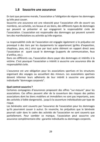 29
1.8 Souscrire une assurance
En tant que personne morale, l’association a l’obligation de réparer les dommages
qu’elle peut causer.
Souscrire une assurance est une nécessité pour l’association afin de couvrir ses
membres, ses activités, ses locaux et ses biens, des différents types de dommages
qui peuvent se présenter et qui engageront la responsabilité civile de
l’association. L’association est responsable des dommages qui peuvent survenir
lors des manifestations ou activités qu’elle organise.
La responsabilité civile de l’association est engagée également si le préjudice est
provoqué à des tiers par les équipements lui appartenant (grilles d’exposition,
chapiteau, jeux, etc.) ainsi que par tout autre élément en rapport direct avec
l’association et ayant causé le dommage (supports de communication, feux
d’artifice, etc.).
Dans ces différents cas, l’association devra payer des dommages et intérêts à la
victime. C’est pourquoi l’association a intérêt à souscrire une assurance dite de
responsabilité civile.
L’assurance est une obligation pour les associations sportives et les structures
organisant des voyages ou accueillant des mineurs. Les associations sportives
doivent informer leurs adhérents de leur intérêt à souscrire une garantie
individuelle "dommages corporels".
Quel contrat souscrire ?
Certaines compagnies d’assurances proposent des offres "sur-mesure" pour les
associations. Ces offres peuvent aller de la couverture des risques des petites
associations dont les biens mobiliers et immobiliers ne sont pas importants, avec
des activités à faible dangerosité, jusqu’à la couverture individualisée par type de
risque.
Les bénévoles sont couverts par l'assurance de l'association pour les dommages
qu'ils pourraient causer à autrui. En revanche, les préjudices que le bénévole
pourrait subir dans le cadre des activités de l’association ne sont couverts que
partiellement. Pour combler ce manque, l’association peut souscrire une
assurance complémentaire dite : garantie individuelle ou dommages corporels.
 