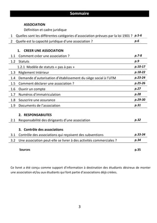 3
Sommaire
ASSOCIATION
Définition et cadre juridique
1 Quelles sont les différentes catégories d’association prévues par la loi 1901 ? p.5-6
2 Quelle est la capacité juridique d’une association ? p.6
1. CREER UNE ASSOCIATION
1.1 Comment créer une association ? p.7-8
1.2 Statuts p.9
1.2.1 Modèle de statuts « pas à pas » p.10-17
1.3 Règlement Intérieur p.18-22
1.4 Demande d’autorisation d’établissement du siège social à l’UTM p.23-24
1.5 Comment déclarer une association ? p.25-26
1.6 Ouvrir un compte p.27
1.7 Numéros d’immatriculation p.28
1.8 Souscrire une assurance p.29-30
1.9 Documents de l’association p.31
2. RESPONSABILITES
2.1 Responsabilité des dirigeants d’une association p.32
3. Contrôle des associations
3.1 Contrôle des associations qui reçoivent des subventions p.33-34
3.2 Une association peut-elle se livrer à des activités commerciales ? p.34
Sources p.35
Ce livret a été conçu comme support d’information à destination des étudiants désireux de monter
une association et/ou aux étudiants qui font partie d’associations déjà créées.
 