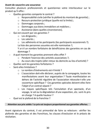 30
Avant de souscrire une assurance
Consultez plusieurs professionnels et questionnez votre interlocuteur sur le
produit qu’il offre :
- Quelles garanties comporte le contrat ?
o Responsabilité civile (vérifier le plafond du montant de garantie) ;
o Recours-protection juridique (quelle est la limite) ;
o Dommages corporels ;
o Dommages aux biens immobiliers et mobiliers ;
o Assistance (dans quelles circonstances).
- Qui est couvert par ces garanties ?
o Les dirigeants ;
o Les salariés ;
o Les adhérents et les participants (les participants occasionnels ?).
La liste des personnes assurées est-elle nominative ?;
Y a-t-il un nombre forfaitaire de bénéficiaires des garanties en cas de
dommage ?
- A quel moment les garanties prennent-elles effet ?
o Pendant l’exercice des activités associatives ?;
o Au cours des trajets (aller-retour du domicile au lieu d’activité) ?
- Quelles sont les garanties forfaitaires ?
- Sont-elles limitatives ?
o Le nombre d’événements est-il limité ?
o L’association doit-elle déclarer, auprès de la compagnie, toutes les
manifestations avant leur organisation ? Toute manifestation en
dehors de l’activité régulière de l'association nécessite-t-elle une
couverture spécifique ? Ces garanties spéciales doivent-elles faire
l’objet d’un contrat séparé ?
o Les risques spécifiques tels l’annulation d’un spectacle, d’un
voyage, le vol ou la dégradation d’une exposition, etc. sont-ils pris
en charge ? A quelle hauteur ?
- Quel est le plafond de la franchise ?
Attention aux prix soldés ! Le prix est toujours proportionnel aux garanties offertes.
Avant signature du contrat, il est primordial de faire sa relecture : vérifier les
plafonds des garanties et des franchises, les clauses d’exclusion et le préavis de
résiliation.
 