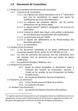 31
1.9 Documents de l’association
1.1 Temps de conservation des documents de l’association.
1.1.1 Toute la vie de l’association.
1.1.1.1 Les originaux des statuts (exemplaires de la 1ère
déclaration
puis tous les exemplaires en rapport avec toutes les
modifications qui ont pu être effectuées).
1.1.1.2 Les originaux des récépissés délivrés par les services
préfectoraux lors de chaque dépôt.
1.1.1.3 Le registre spécial19
(article 5, paragraphe 7 de la loi du 1er
juillet 1901).
1.1.1.4 L’extrait du JOAFE dans lequel a été publiée la déclaration
de constitution puis les publications des modifications.
1.1.1.5 Les documents émis par l’INSEE.
1.1.1.6 Le registre des délibérations et les Procès-Verbaux des
Assemblée générales.
1.1.1.7 Les conventions.
1.2 Pendant 10 ans (minimum)
1.2.1 [.] les documents comptables et les pièces justificatives sont
conservées pendant 10 ans. Article 16, loi n°89-353, art.2-11.
1.2.2 Les livres de commerce (livre-journal, livre des inventaires), livre
des comptes, livre du personnel ainsi que toutes les pièces
justificatives.
1.2.3 Les quittances (énergies, téléphone, etc.)
1.3 Pendant 6 ans (minimum)
1.3.1 Toutes les pièces comptables et déclarations faites à
l’occasion des activités de l’association, soumises à
l’impôt sur les sociétés, les avis d’imposition, les feuilles
d’impôts locaux.
1.3.2 Les souches de billetterie, factures d’imprimerie.
1.4 Pendant 5 ans (minimum)
1.4.1 Le livre de paie conservé à dater de sa clôture.
1.4.2 Les quittances de loyer.
1.5 Pendant 3 ans (minimum)
1.5.1 Les souches de chéquiers bancaires et/ou postaux.
19
Le registre spécial est le document où sont consignées toutes les modifications et/ou les
changements survenus dans l’administration de l’association ou apportés aux statuts. Ce
document doit également mentionner les dates des récépissés préfectoraux.
 