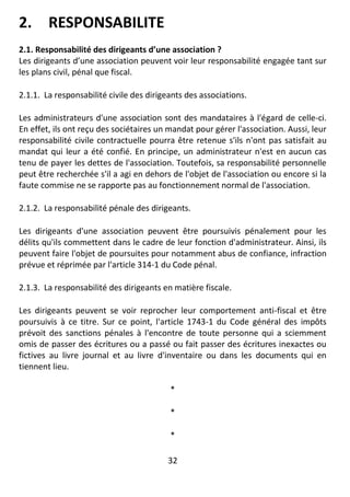 32
2. RESPONSABILITE
2.1. Responsabilité des dirigeants d’une association ?
Les dirigeants d’une association peuvent voir leur responsabilité engagée tant sur
les plans civil, pénal que fiscal.
2.1.1. La responsabilité civile des dirigeants des associations.
Les administrateurs d'une association sont des mandataires à l'égard de celle-ci.
En effet, ils ont reçu des sociétaires un mandat pour gérer l'association. Aussi, leur
responsabilité civile contractuelle pourra être retenue s'ils n'ont pas satisfait au
mandat qui leur a été confié. En principe, un administrateur n'est en aucun cas
tenu de payer les dettes de l'association. Toutefois, sa responsabilité personnelle
peut être recherchée s'il a agi en dehors de l'objet de l'association ou encore si la
faute commise ne se rapporte pas au fonctionnement normal de l'association.
2.1.2. La responsabilité pénale des dirigeants.
Les dirigeants d'une association peuvent être poursuivis pénalement pour les
délits qu'ils commettent dans le cadre de leur fonction d'administrateur. Ainsi, ils
peuvent faire l'objet de poursuites pour notamment abus de confiance, infraction
prévue et réprimée par l'article 314-1 du Code pénal.
2.1.3. La responsabilité des dirigeants en matière fiscale.
Les dirigeants peuvent se voir reprocher leur comportement anti-fiscal et être
poursuivis à ce titre. Sur ce point, l'article 1743-1 du Code général des impôts
prévoit des sanctions pénales à l'encontre de toute personne qui a sciemment
omis de passer des écritures ou a passé ou fait passer des écritures inexactes ou
fictives au livre journal et au livre d'inventaire ou dans les documents qui en
tiennent lieu.
*
*
*
 