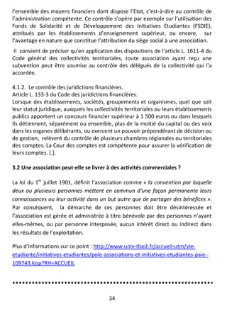 34
l’ensemble des moyens financiers dont dispose l’Etat, c’est-à-dire au contrôle de
l’administration compétente. Ce contrôle s’opère par exemple sur l’utilisation des
Fonds de Solidarité et de Développement des Initiatives Etudiantes (FSDIE),
attribués par les établissements d’enseignement supérieur, ou encore, sur
l’avantage en nature que constitue l’attribution du siège social à une association.
Il convient de préciser qu'en application des dispositions de l'article L. 1611-4 du
Code général des collectivités territoriales, toute association ayant reçu une
subvention peut être soumise au contrôle des délégués de la collectivité qui l'a
accordée.
4.1.2. Le contrôle des juridictions financières.
Article L. 133-3 du Code des juridictions financières.
Lorsque des établissements, sociétés, groupements et organismes, quel que soit
leur statut juridique, auxquels les collectivités territoriales ou leurs établissements
publics apportent un concours financier supérieur à 1 500 euros ou dans lesquels
ils détiennent, séparément ou ensemble, plus de la moitié du capital ou des voix
dans les organes délibérants, ou exercent un pouvoir prépondérant de décision ou
de gestion, relèvent du contrôle de plusieurs chambres régionales ou territoriales
des comptes. La Cour des comptes est compétente pour assurer la vérification de
leurs comptes. [.].
3.2 Une association peut-elle se livrer à des activités commerciales ?
La loi du 1er
juillet 1901, définit l’association comme « la convention par laquelle
deux ou plusieurs personnes mettent en commun d’une façon permanente leurs
connaissances ou leur activité dans un but autre que de partager des bénéfices ».
Par conséquent, la démarche de ces personnes doit être désintéressée et
l’association est gérée et administrée à titre bénévole par des personnes n’ayant
elles-mêmes, ou par personne interposée, aucun intérêt direct ou indirect dans
les résultats de l’exploitation.
Plus d’informations sur ce point : http://www.univ-tlse2.fr/accueil-utm/vie-
etudiante/initiatives-etudiantes/pole-associations-et-initiatives-etudiantes-paie--
109743.kjsp?RH=ACCUEIL
 