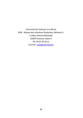 36
Université de Toulouse II-Le Mirail
PAIE - Maison des Initiatives Etudiantes, bâtiment 1
5 allées Antonio Machado
31058 Toulouse cedex 9
Tél. 05 61 50 24 11
Courriel : paie@univ-tlse2.fr
 