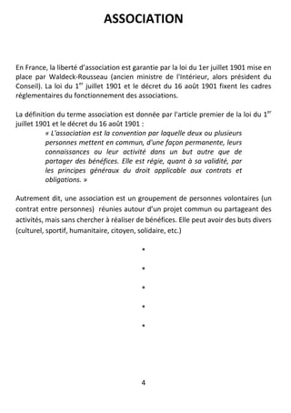 4
ASSOCIATION
En France, la liberté d’association est garantie par la loi du 1er juillet 1901 mise en
place par Waldeck-Rousseau (ancien ministre de l'Intérieur, alors président du
Conseil). La loi du 1er
juillet 1901 et le décret du 16 août 1901 fixent les cadres
réglementaires du fonctionnement des associations.
La définition du terme association est donnée par l'article premier de la loi du 1er
juillet 1901 et le décret du 16 août 1901 :
« L'association est la convention par laquelle deux ou plusieurs
personnes mettent en commun, d'une façon permanente, leurs
connaissances ou leur activité dans un but autre que de
partager des bénéfices. Elle est régie, quant à sa validité, par
les principes généraux du droit applicable aux contrats et
obligations. »
Autrement dit, une association est un groupement de personnes volontaires (un
contrat entre personnes) réunies autour d’un projet commun ou partageant des
activités, mais sans chercher à réaliser de bénéfices. Elle peut avoir des buts divers
(culturel, sportif, humanitaire, citoyen, solidaire, etc.)
*
*
*
*
*
 