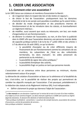 7
1. CREER UNE ASSOCIATION
1.1. Comment créer une association ?
La loi 1901 laisse aux créateurs et membres d'association la liberté :
 de s'organiser (dans le respect des lois et des textes en vigueur) ;
 de choisir le but de l'association : pratiquement tous les domaines
d'activité et de la vie sociale sont possibles à condition qu'ils soient licites ;
 de décider du mode d'organisation et des procédures internes de
fonctionnement et de les introduire dans les statuts, et éventuellement
un règlement intérieur ;
 de modifier, aussi souvent que voulu ou nécessaire, son but, son mode
d'organisation et son fonctionnement ;
 de déclarer la création de l'association, ou non, et d'en faire la publicité
dans le JOAFE afin que l'association devienne une personne morale dotée
de capacité juridique (article 5 de la loi du 1er
juillet 1901 et des articles 1
à 7 du décret du 16 août 1901), ce qui lui donne :
o la possibilité d'accepter ou de créer différents moyens de
financement de son fonctionnement comme les cotisations de ses
membres, les subventions de l'état ou des collectivités
territoriales, les dons manuels3
, les aides provenant du
partenariat ou du mécénat…,
o la possibilité de signer des actes juridiques,4
o la possibilité d'employer des salariés,
o la possibilité d'agir en justice en tant que personne morale.
L’association est un consensus entre deux personnes au minimum, réunies
volontairement autour d’un projet.
La démarche de création d’association se base sur la cohérence et la faisabilité du
but, c’est-à-dire, sur la possibilité de réaliser des projets qui permettront de
combler les objectifs marqués par l’association. C’est pourquoi, préalablement à
la rédaction des statuts et du Règlement Intérieur (RI), il est indispensable :
 Définir clairement le projet qui donnera l’objet de l’association :
3
Le don manuel est une donation s'opérant par la remise de la main à la main d'un bien mobilier,
d’un objet ou d’une somme d’argent. Les dons manuels supérieurs à 1500€ sont soumis au régime
légal des donations. Ils doivent être déclarés à l’administration fiscale.
4
Acte juridique multilatéral : conventions = ouverture de compte bancaire, souscription de contrats
d'assurances, contrat de prestation de services…
Acte juridique unilatéral : testament
 