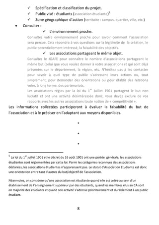 8
 Spécification et classification du projet.
 Public visé : étudiants (association étudiante)5
 Zone géographique d’action (territoire : campus, quartier, ville, etc.)
 Consulter :
 L’environnement proche.
Consultez votre environnement proche pour savoir comment l’association
sera perçue. Cela répondra à vos questions sur la légitimité de la création, le
public potentiellement intéressé, la faisabilité des objectifs.
 Les associations partageant le même objet.
Consultez le JOAFE pour connaître le nombre d’associations partageant le
même but (celui que vous voulez donner à votre association) et qui sont déjà
présentes sur le département, la région, etc. N’hésitez pas à les contacter
pour savoir à quel type de public s’adressent leurs actions ou, tout
simplement, pour demander des orientations ou pour établir des relations
voire, à long terme, des partenariats.
Les associations régies par la loi du 1
er
Juillet 1901 partagent le but non
lucratif et ont une activité désintéressée donc, vous devez exclure de vos
rapports avec les autres associations toute notion de « compétitivité ».
Les informations collectées participeront à évaluer la faisabilité du but de
l’association et à le préciser en l’adaptant aux moyens disponibles.
*
*
*
5
La loi du 1
er
juillet 1901 et le décret du 16 août 1901 ont une portée générale, les associations
étudiantes sont réglementées par cette loi. Parmi les catégories reconnues des associations
déclarées, les associations étudiantes n’apparaissent pas. Le statut d’Association Etudiante est donc
une orientation entre tant d’autres du but/objectif de l’association.
Néanmoins, on considère qu’une association est étudiante quand elle est créée au sein d’un
établissement de l’enseignement supérieur par des étudiants, quand les membres élus au CA sont
en majorité des étudiants et quand son activité s’adresse prioritairement et durablement à un public
étudiant.
 