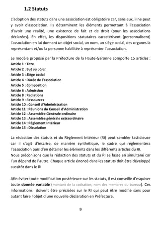 9
1.2 Statuts
L’adoption des statuts dans une association est obligatoire car, sans eux, il ne peut
y avoir d'association. Ils déterminent les éléments permettant à l'association
d'avoir une réalité, une existence de fait et de droit (pour les associations
déclarées). En effet, les dispositions statutaires caractérisent (personnalisent)
l'association en lui donnant un objet social, un nom, un siège social, des organes la
représentant et/ou la personne habilitée à représenter l’association.
Le modèle proposé par la Préfecture de la Haute-Garonne comporte 15 articles :
Article 1 : Titre
Article 2 : But ou objet
Article 3 : Siège social
Article 4 : Durée de l’association
Article 5 : Composition
Article 6 : Admission
Article 8 : Radiations
Article 9 : Ressources
Article 10 : Conseil d’Administration
Article 11 : Réunions du Conseil d’Administration
Article 12 : Assemblée Générale ordinaire
Article 13 : Assemblée générale extraordinaire
Article 14 : Règlement Intérieur
Article 15 : Dissolution
La rédaction des statuts et du Règlement Intérieur (RI) peut sembler fastidieuse
car il s’agit d’inscrire, de manière synthétique, le cadre qui réglementera
l’association puis d’en détailler les éléments dans les différents articles du RI.
Nous préconisons que la rédaction des statuts et du RI se fasse en simultané car
l’un dépend de l’autre. Chaque article énoncé dans les statuts doit être développé
aussitôt dans le RI.
Afin éviter toute modification postérieure sur les statuts, il est conseillé d’esquiver
toute donnée variable (montant de la cotisation, nom des membres du bureau). Ces
informations doivent être précisées sur le RI qui peut être modifié sans pour
autant faire l’objet d’une nouvelle déclaration en Préfecture.
 