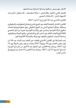 11
.‫ومساعدتهم‬ ‫ضحاياه‬ ‫وحماية‬ ‫مرتكبيه‬ ‫وزجر‬ ‫بهم‬ ‫االتجار‬
‫املمارسات‬ –‫االسرتقاق‬ – ‫استضعاف‬ ‫حالة‬ – ‫باألشخاص‬ ‫االتجار‬ :‫الثاني‬ ‫الفصل‬
‫الجنيس‬ ‫االستغالل‬ – ‫بالرق‬ ‫الشبيهة‬
2017 ‫أوت‬ 11 ‫يف‬ ‫املؤرخ‬ 58 ‫عدد‬ ‫األسايس‬ ‫القانون‬
‫والحقوقيني‬‫للحقوقيات‬‫نضايل‬‫ملرشوع‬‫تتويج‬‫هو‬‫العنف‬‫ملناهضة‬‫الشامل‬‫القانون‬
‫تضاف‬ ‫إيجابية‬ ‫خطوة‬ ‫فهو‬ .‫الحقوقي‬ ‫النهج‬ ‫ذو‬ ‫املدني‬ ‫املجتمع‬ ‫هياكل‬ ‫ومختلف‬
‫التصدي‬ ‫أجل‬ ‫من‬ ‫عموما‬ ‫التونسية‬ ‫ولألرسة‬ ‫لهن‬ ‫ومكسب‬ ‫التونسية‬ ‫املرأة‬ ‫لحقوق‬
،‫ومعاقبتهم‬ ‫الجناة‬ ‫وتتبع‬ ،‫االجتماعي‬ ‫النوع‬ ‫أساس‬ ‫عىل‬ ‫القائم‬ ‫العنف‬ ‫أنواع‬ ‫لكافة‬
.‫لهن‬ ‫القانونية‬ ‫بالضمانة‬ ‫وذلك‬ ‫بهم‬ ‫والتعهد‬ ‫الحقوق‬ ‫أصحاب‬ ‫وحماية‬
‫من‬ 58 ‫عدد‬ ‫النساء‬ ‫ضد‬ ‫العنف‬ ‫عىل‬ ‫للقضاء‬ ‫األسايس‬ ‫القانون‬ ‫عىل‬ ‫املصادقة‬ ‫تمت‬
11 ‫يوم‬ ‫الدولة‬ ‫رئيس‬ ‫قبل‬ ‫من‬ ‫وختمه‬ 2017 ‫جويلية‬ 26 ‫يوم‬ ‫الشعب‬ ‫مجلس‬ ‫قبل‬
‫الجريدة‬ ‫يف‬ ‫نرشه‬ ‫من‬ ‫أشهر‬ 6 ‫بعد‬ ‫التنفيذ‬ ‫حيز‬ ‫القانون‬ ‫هذا‬ ‫ويدخل‬ .2017 ‫أوت‬
‫يف‬ ‫تبويبهم‬ ‫تم‬ ‫فصل‬ 43 ‫القانون‬ ‫هذا‬ ‫ويشمل‬ .2017 ‫أوت‬ 15 ‫بتاريخ‬ ‫الرسمية‬
.‫أبواب‬ ‫خمس‬
 