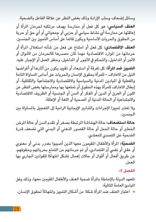 15
.‫بالضحية‬ ‫الفاعل‬ ‫عالقة‬ ‫عن‬ ‫النظر‬ ‫بغض‬ ‫وذلك‬ ‫اإلرادة‬ ‫وسلب‬ ‫إضعاف‬ ‫وسائل‬
‫أو‬ ‫املرأة‬ ‫لحرمان‬ ‫مرتكبه‬ ‫يهدف‬ ‫ممارسة‬ ‫أو‬ ‫فعل‬ ‫كل‬ ‫هو‬ :‫السيايس‬ ‫العنف‬
‫حرية‬ ‫أو‬ ‫حق‬ ‫أي‬ ‫أو‬ ‫جمعياتي‬ ‫أو‬ ‫حزبي‬ ‫أو‬ ‫سيايس‬ ‫نشاط‬ ‫أي‬ ‫ممارسة‬ ‫عن‬ ‫إعاقتها‬
.‫الجنسني‬ ‫بني‬ ‫التمييز‬ ‫أساس‬ ‫عىل‬ ‫قائما‬ ‫ويكون‬ ‫األساسية‬ ‫والحريات‬ ‫الحقوق‬ ‫من‬
‫أو‬ ‫املرأة‬ ‫استغالل‬ ‫شأنه‬ ‫من‬ ‫فعل‬ ‫عن‬ ‫امتناع‬ ‫أو‬ ‫فعل‬ ‫كل‬ :‫االقتصادي‬ ‫العنف‬
‫أو‬ ‫األموال‬ ‫من‬ ‫كالحرمان‬ ‫مصدرها‬ ‫كان‬ ‫مهما‬ ‫االقتصادية‬ ‫املوارد‬ ‫من‬ ‫حرمانها‬
.‫عليه‬ ‫اإلجبار‬ ‫أو‬ ‫العمل‬ ‫وحظر‬ ،‫املداخيل‬ ‫أو‬ ‫األجور‬ ‫يف‬ ‫والتحكم‬ ،‫املداخيل‬ ‫أو‬ ‫األجر‬
‫أغراضها‬ ‫أو‬ ‫آثارها‬ ‫من‬ ‫يكون‬ ‫تقييد‬ ‫أو‬ ‫استبعاد‬ ‫أو‬ ‫تفرقة‬ ‫كل‬ :‫املرأة‬ ‫ضد‬ ‫التمييز‬
‫التامة‬ ‫املساواة‬ ‫أساس‬ ‫عىل‬ ‫والحريات‬ ‫اإلنسان‬ ‫بحقوق‬ ‫للمرأة‬ - ‫االعرتاف‬ ‫من‬ ‫النيل‬
‫أو‬ ،‫والثقافية‬ ‫واالجتماعية‬ ‫واالقتصادية‬ ‫والسياسية‬ ‫املدنية‬ ‫امليادين‬ ‫يف‬ ‫والفعلية‬
‫عن‬ ‫النظر‬ ‫بغض‬ ‫وممارستها‬ ‫بها‬ ‫تمتعها‬ ‫أو‬ ‫الحقوق‬ ‫بهذه‬ ‫للمرأة‬ ‫االعرتاف‬ ‫إبطال‬
‫االقتصادية‬ ‫الظروف‬ ‫أو‬ ‫الجنسية‬ ‫أو‬ ‫السن‬ ‫أو‬ ‫الفكر‬ ‫أو‬ ‫الدين‬ ‫أو‬ ‫العرق‬ ‫أو‬ ‫اللون‬
.‫اإلعاقة‬ ‫أو‬ ‫اللغة‬ ‫أو‬ ‫الصحية‬ ‫أو‬ ‫املدنية‬ ‫الحالة‬ ‫أو‬ ‫واالجتماعية‬
‫بني‬ ‫باملساواة‬ ‫التعجيل‬ ‫إىل‬ ‫الرامية‬ ‫اإليجابية‬ ‫والتدابري‬ ‫اإلجراءات‬ ‫تمييزا‬ ‫تعترب‬ ‫وال‬
.‫الجنسني‬
‫املرض‬ ‫حالة‬ ‫أو‬ ‫السن‬ ‫تقدم‬ ‫أو‬ ‫بصغر‬ ‫املرتبطة‬ ‫الهشاشة‬ ‫حالة‬ :‫استضعاف‬ ‫حالة‬
‫قدرة‬ ‫تضعف‬ ‫التي‬ ‫البدني‬ ‫أو‬ ‫الذهني‬ ‫القصور‬ ‫حالة‬ ‫أو‬ ‫الحمل‬ ‫حالة‬ ‫أو‬ ‫الخطري‬
.‫للمعتدي‬ ‫التصدي‬ ‫عىل‬ ‫الضحية‬
‫معنوي‬ ‫أو‬ ‫بدني‬ ‫برضر‬ ‫أصيبوا‬ ‫الذين‬ ‫معها‬ ‫املقيمون‬ ‫واألطفال‬ ‫املرأة‬ :‫ّة‬‫ي‬‫الضح‬
،‫وحقوقهم‬ ‫بحرياتهم‬ ‫التمتع‬ ‫من‬ ‫حرمانهم‬ ‫تم‬ ‫أو‬ ،‫اقتصادي‬ ‫أو‬ ‫نفيس‬ ‫أو‬ ‫عقيل‬ ‫أو‬
‫بها‬ ‫الجاري‬ ‫للقوانني‬ ‫انتهاكا‬ ‫تشكل‬ ‫إهمال‬ ‫حاالت‬ ‫أو‬ ‫أقوال‬ ‫أو‬ ‫أفعال‬ ‫طريق‬ ‫عن‬
.‫العمل‬
:4 ‫الفصل‬
‫وفق‬ ‫وذلك‬ ،‫معها‬ ‫املقيمني‬ ‫واألطفال‬ ‫العنف‬ ‫ضحية‬ ‫باملرأة‬ ‫باإلحاطة‬ ‫الدولة‬ ‫تتعهد‬
:‫التالية‬ ‫العامة‬ ‫املبادئ‬
،‫اإلنسان‬ ‫لحقوق‬ً‫ا‬‫وانتهاك‬ ‫التمييز‬ ‫أشكال‬ ‫من‬ ‫شكال‬ ‫املرأة‬ ‫ضد‬ ‫العنف‬ ‫اعتبار‬ 	
 