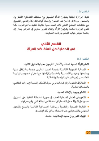 20
12: ‫الفصل‬
‫املذكورين‬ ‫املتدخلني‬ ‫مختلف‬ ‫بني‬ ‫التنسيق‬ ‫املرأة‬ ‫بشؤون‬ ‫املكلفة‬ ‫الوزارة‬ ‫تتوىل‬
‫والتنسيق‬ ‫والدعم‬ ‫الرشاكة‬ ‫آليات‬ ‫وإرساء‬ ‫القانون‬ ‫هذا‬ ‫من‬ 11 ‫إىل‬ 6 ‫من‬ ‫بالفصول‬
‫كما‬ .‫إقراره‬ ‫تم‬ ‫ما‬ ‫تنفيذ‬ ‫متابعة‬ ‫بغية‬ ‫الصلة‬ ‫ذات‬ ‫املدني‬ ‫املجتمع‬ ‫منظمات‬ ‫مع‬
‫إىل‬ ‫يحال‬ ‫الغرض‬ ‫يف‬ ‫سنوي‬ ‫تقرير‬ ‫بإعداد‬ ‫املرأة‬ ‫بشؤون‬ ‫املكلفة‬ ‫الوزارة‬ ‫تقوم‬
.‫الحكومة‬ ‫ورئاسة‬ ‫الشعب‬ ‫نواب‬ ‫مجلس‬ ‫رئاسة‬
‫الثاني‬ ‫القسم‬
‫المرأة‬ ‫ضد‬ ‫العنف‬ ‫من‬ ‫الحماية‬ ‫في‬
:13 ‫الفصل‬
:‫التالية‬ ‫بالحقوق‬ ‫معها‬ ‫املقيمون‬ ‫واألطفال‬ ‫العنف‬ ‫ضحية‬ ‫املرأة‬ ‫تتمتع‬
‫أمنها‬ ‫يكفل‬ ‫بما‬ ‫ضدها‬ ‫املمارس‬ ‫العنف‬ ‫لطبيعة‬ ‫املناسبة‬ ‫القانونية‬ ‫الحماية‬ 	
‫وما‬ ‫خصوصياتها‬ ‫احرتام‬ ‫مع‬ ‫وكرامتها‬ ‫والنفسية‬ ‫الجسدية‬ ‫وحرمتها‬ ‫وسالمتها‬
.‫وقضائية‬ ‫وأمنية‬ ‫إدارية‬ ‫إجراءات‬ ‫من‬ ‫تتطلبه‬
‫التقايض‬‫إلجراءات‬‫املنظمة‬‫األحكام‬‫حول‬‫القانوني‬‫واإلرشاد‬‫املعلومة‬‫إىل‬‫النفاذ‬ 	
،‫املتاحة‬ ‫والخدمات‬
.‫العدلية‬ ‫باإلعانة‬ ‫وجوبا‬ ‫التمتع‬ 	
‫املسؤول‬ ‫عىل‬ ‫التنفيذ‬ ‫استحالة‬ ‫صورة‬ ‫يف‬ ‫العنف‬ ‫لضحايا‬ ‫العادل‬ ‫التعويض‬ 	
،‫رصفها‬ ‫وقع‬ ‫التي‬ ‫املبالغ‬ ‫استخالص‬ ‫يف‬ ‫الضحايا‬ ‫محل‬ ‫الدولة‬ ‫وتحل‬ ‫عنه‬
‫بالتعهد‬ ‫والتمتع‬ ‫املناسبة‬ ‫االجتماعية‬ ‫واملرافقة‬ ‫والنفسية‬ ‫الصحية‬ ‫املتابعة‬ 	
،‫اإلنصات‬ ‫ذلك‬ ‫يف‬ ‫بما‬ ‫االقتضاء‬ ‫عند‬ ‫والجمعياتي‬ ‫العمومي‬
.‫املتاحة‬ ‫اإلمكانيات‬ ‫حدود‬ ‫يف‬ ‫الفوري‬ ‫اإليواء‬ 	
 