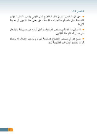 21
:14 ‫الفصل‬
‫الجهات‬ ‫إشعار‬ ‫واجب‬ ‫املهني‬ ‫للرس‬ ‫الخاضع‬ ‫ذلك‬ ‫يف‬ ‫بمن‬ ‫شخص‬ ‫كل‬ ‫عىل‬ 	
‫معاينة‬ ‫أو‬ ‫القانون‬ ‫هذا‬ ‫معنى‬ ‫عىل‬ ‫عنف‬ ‫حالة‬ ‫مشاهدته‬ ‫أو‬ ‫علمه‬ ‫حال‬ ‫املختصة‬
.‫آثارها‬
‫باإلشعار‬ ‫نية‬ ‫حسن‬ ‫عن‬ ‫قيامه‬ ‫أجل‬ ‫من‬ ‫قضائيا‬ ‫شخص‬ ‫ي‬ ‫أ‬ ‫مؤاخذة‬ ‫يمكن‬ ‫ال‬ 	
.‫القانون‬ ‫هذا‬ ‫أحكام‬ ‫معنى‬ ‫عىل‬
‫برضاه‬ ‫إال‬ ‫اإلشعار‬ ‫بواجب‬ ‫قام‬ ‫من‬ ‫هوية‬ ‫عن‬ ‫اإلفصاح‬ ‫شخص‬ ‫أي‬ ‫عىل‬ ‫يمنع‬ 	
.‫ذلك‬ ‫القانونية‬ ‫اإلجراءات‬ ‫تطلبت‬ ‫إذا‬ ‫أو‬
 