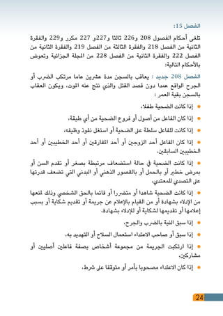 24
:15 ‫الفصل‬
‫والفقرة‬ 229‫و‬ ‫مكرر‬ 227 ‫و722و‬ ‫ثالثا‬ 226‫و‬ 208 ‫الفصول‬ ‫أحكام‬ ‫تلغى‬
‫من‬ ‫الثانية‬ ‫والفقرة‬ 219 ‫الفصل‬ ‫من‬ ‫الثالثة‬ ‫والفقرة‬ 218 ‫الفصل‬ ‫من‬ ‫الثانية‬
‫وتعوض‬ ‫الجزائية‬ ‫املجلة‬ ‫من‬ 228 ‫الفصل‬ ‫من‬ ‫الثانية‬ ‫والفقرة‬ 222 ‫الفصل‬
:‫التالية‬ ‫باألحكام‬
‫أو‬ ‫الرضب‬ ‫مرتكب‬ ‫عاما‬ ‫عرشين‬ ‫مدة‬ ‫بالسجن‬ ‫يعاقب‬ : ‫جديد‬ 208 ‫الفصل‬
‫العقاب‬ ‫ويكون‬ ،‫املوت‬ ‫عنه‬ ‫نتج‬ ‫والذي‬ ‫القتل‬ ‫قصد‬ ‫دون‬ ‫عمدا‬ ‫الواقع‬ ‫الجرح‬
: ‫العمر‬ ‫بقية‬ ‫بالسجن‬
،‫طفال‬ ‫الضحية‬ ‫كانت‬ ‫إذا‬ 	
،‫طبقة‬ ‫أي‬ ‫من‬ ‫الضحية‬ ‫فروع‬ ‫أو‬ ‫أصول‬ ‫من‬ ‫الفاعل‬ ‫كان‬ ‫إذا‬ 	
،‫وظيفه‬ ‫نفوذ‬ ‫استغل‬ ‫أو‬ ‫الضحية‬ ‫عىل‬ ‫سلطة‬ ‫للفاعل‬ ‫كانت‬ ‫إذا‬ 	
‫أحد‬ ‫أو‬ ‫الخطيبني‬ ‫أحد‬ ‫أو‬ ‫املفارقني‬ ‫أحد‬ ‫أو‬ ‫الزوجني‬ ‫أحد‬ ‫الفاعل‬ ‫كان‬ ‫إذا‬ 	
،‫السابقني‬ ‫الخطيبني‬
‫أو‬ ‫السن‬ ‫تقدم‬ ‫أو‬ ‫بصغر‬ ‫مرتبطة‬ ‫استضعاف‬ ‫حالة‬ ‫يف‬ ‫الضحية‬ ‫كانت‬ ‫إذا‬ 	
‫قدرتها‬ ‫تضعف‬ ‫التي‬ ‫البدني‬ ‫أو‬ ‫الذهني‬ ‫بالقصور‬ ‫أو‬ ‫بالحمل‬ ‫أو‬ ‫خطري‬ ‫بمرض‬
،‫للمعتدي‬ ‫التصدي‬ ‫عىل‬
‫ملنعها‬ ‫وذلك‬ ‫الشخيص‬ ‫بالحق‬ ‫قائما‬ ‫أو‬ ‫مترضرا‬ ‫أو‬ ‫شاهدا‬ ‫الضحية‬ ‫كانت‬ ‫إذا‬ 	
‫بسبب‬ ‫أو‬ ‫شكاية‬ ‫تقديم‬ ‫أو‬ ‫جريمة‬ ‫عن‬ ‫باإلعالم‬ ‫القيام‬ ‫من‬ ‫أو‬ ‫بشهادة‬ ‫اإلدالء‬ ‫من‬
،‫بشهادة‬ ‫لإلدالء‬ ‫أو‬ ‫لشكاية‬ ‫تقديمها‬ ‫أو‬ ‫إعالمها‬
،‫والجرح‬ ‫بالرضب‬ ‫النية‬ ‫سبق‬ ‫إذا‬ 	
،‫به‬ ‫التهديد‬ ‫أو‬ ‫السالح‬ ‫استعمال‬ ‫االعتداء‬ ‫صاحب‬ ‫أو‬ ‫سبق‬ ‫إذا‬ 	
‫أو‬ ‫أصليني‬ ‫فاعلني‬ ‫بصفة‬ ‫أشخاص‬ ‫مجموعة‬ ‫من‬ ‫الجريمة‬ ‫ارتكبت‬ ‫إذا‬ 	
،‫مشاركني‬
،‫رشط‬ ‫عىل‬ ‫متوقفا‬ ‫أو‬ ‫بأمر‬ ‫مصحوبا‬ ‫االعتداء‬ ‫كان‬ ‫إذا‬ 	
 