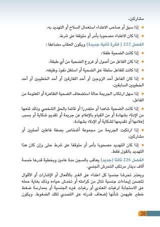 26
،‫مشاركني‬
،‫به‬ ‫التهديد‬ ‫أو‬ ‫السالح‬ ‫استعمال‬ ‫االعتداء‬ ‫صاحب‬ ‫أو‬ ‫سبق‬ ‫إذا‬ 	
.‫رشط‬ ‫عىل‬ ‫متوقفا‬ ‫أو‬ ‫بأمر‬ ‫مصحوبا‬ ‫االعتداء‬ ‫كان‬ ‫إذا‬ 	
: ‫مضاعفا‬ ‫العقاب‬ ‫ويكون‬ )‫جديدة‬ ‫ثانية‬ ‫فقرة‬ ( 222 ‫الفصل‬
،‫طفال‬ ‫الضحية‬ ‫كانت‬ ‫إذا‬ 	
،‫طبقة‬ ‫أي‬ ‫من‬ ‫الضحية‬ ‫فروع‬ ‫أو‬ ‫أصول‬ ‫من‬ ‫الفاعل‬ ‫كان‬ ‫إذا‬ 	
،‫وظيفه‬ ‫نفوذ‬ ‫استغل‬ ‫أو‬ ‫الضحية‬ ‫عىل‬ ‫سلطة‬ ‫للفاعل‬ ‫كانت‬ ‫إذا‬ 	
‫أحد‬ ‫أو‬ ‫الخطيبني‬ ‫أحد‬ ‫أو‬ ‫املفارقني‬ ‫أحد‬ ‫أو‬ ‫الزوجني‬ ‫أحد‬ ‫الفاعل‬ ‫كان‬ ‫إذا‬ 	
،‫السابقني‬ ‫الخطيبني‬
‫من‬ ‫املعلومة‬ ‫أو‬ ‫الظاهرة‬ ‫الضحية‬ ‫استضعاف‬ ‫حالة‬ ‫الجريمة‬ ‫ارتكاب‬ ‫سهل‬ ‫إذا‬ 	
،‫الفاعل‬
‫ملنعها‬ ‫وذلك‬ ‫الشخيص‬ ‫بالحق‬ ‫قائما‬ ‫أو‬ ‫مترضرا‬ ‫أو‬ ‫شاهدا‬ ‫الضحية‬ ‫كانت‬ ‫إذا‬ 	
‫بسبب‬ ‫أو‬ ‫شكاية‬ ‫تقديم‬ ‫أو‬ ‫جريمة‬ ‫عن‬ ‫باإلعالم‬ ‫القيام‬ ‫من‬ ‫أو‬ ‫بشهادة‬ ‫اإلدالء‬ ‫من‬
،‫بشهادة‬ ‫اإلدالء‬ ‫أو‬ ‫لشكاية‬ ‫تقديمها‬ ‫أو‬ ‫إعالمها‬
‫أو‬ ‫أصليني‬ ‫فاعلني‬ ‫بصفة‬ ‫أشخاص‬ ‫مجموعة‬ ‫من‬ ‫الجريمة‬ ‫ارتكبت‬ ‫إذا‬ 	
،‫مشاركني‬
‫هذا‬ ‫كان‬ ‫وإن‬ ‫حتى‬ ‫رشط‬ ‫عىل‬ ‫متوقفا‬ ‫أو‬ ‫بأمر‬ ‫مصحوبا‬ ‫التهديد‬ ‫كان‬ ‫إذا‬ 	
.‫فقط‬ ‫بالقول‬ ‫التهديد‬
‫خمسة‬ ‫قدرها‬ ‫وبخطية‬ ‫عامني‬ ‫مدة‬ ‫بالسجن‬ ‫يعاقب‬ )‫(جديد‬ ‫ثالثا‬ 226 ‫الفصل‬
.‫الجنيس‬ ‫التحرش‬ ‫مرتكب‬ ‫دينار‬ ‫آالف‬
‫األقوال‬ ‫أو‬ ‫اإلشارات‬ ‫أو‬ ‫باألفعال‬ ‫الغري‬ ‫عىل‬ ‫اعتداء‬ ‫كل‬ ‫جنسيا‬ ‫تحرشا‬ ‫ويعترب‬
‫حمله‬ ‫بغاية‬ ‫وذلك‬ ‫حياءه‬ ‫تخدش‬ ‫أو‬ ‫كرامته‬ ‫من‬ ‫تنال‬ ‫جنسية‬ ‫إيحاءات‬ ‫تتضمن‬
‫ضغط‬ ‫بممارسة‬ ‫أو‬ ‫الجنسية‬ ‫غريه‬ ‫رغبات‬ ‫أو‬ ‫املعتدي‬ ‫لرغبات‬ ‫االستجابة‬ ‫عىل‬
‫ويكون‬ .‫الضغوط‬ ‫لتلك‬ ‫التصدي‬ ‫عىل‬ ‫قدرته‬ ‫إضعاف‬ ‫شأنها‬ ‫عليهمن‬ ‫خطري‬
 
