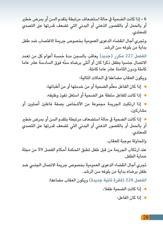 28
‫خطري‬ ‫بمرض‬ ‫أو‬ ‫السن‬ ‫بتقدم‬ ‫مرتبطة‬ ‫استضعاف‬ ‫حالة‬ ‫يف‬ ‫الضحية‬ ‫كانت‬ ‫إذا‬ - 6
‫التصدي‬ ‫عىل‬ ‫قدرتها‬ ‫تضعف‬ ‫التي‬ ‫البدني‬ ‫أو‬ ‫الذهني‬ ‫بالقصور‬ ‫أو‬ ‫بالحمل‬ ‫أو‬
.‫للمعتدي‬
‫طفل‬ ‫ضد‬ ‫االغتصاب‬ ‫جريمة‬ ‫بخصوص‬ ‫العمومية‬ ‫الدعوى‬ ‫انقضاء‬ ‫آجال‬ ‫وتجري‬
.‫الرشد‬ ‫سن‬ ‫بلوغه‬ ‫من‬ ‫بداية‬
‫تعمد‬ ‫من‬ ‫كل‬ ‫أعوام‬ ‫خمسة‬ ‫مدة‬ ‫بالسجن‬ ‫يعاقب‬ )‫(جديد‬ ‫مكرر‬ 227 ‫الفصل‬
‫عاما‬ ‫عرش‬ ‫السادسة‬ ‫فوق‬ ‫ه‬ّ‫ن‬‫س‬ ‫برضاه‬ ‫أنثى‬ ‫أو‬ ‫كان‬ ‫ذكرا‬ ‫بطفل‬ ‫جنسيا‬ ‫االتصال‬
.‫كاملة‬ ‫عاما‬ ‫عرش‬ ‫الثامنة‬ ‫ودون‬ ‫كاملة‬
:‫التالية‬ ‫الحاالت‬ ‫يف‬ ‫مضاعفا‬ ‫العقاب‬ ‫ويكون‬
،‫أطبائها‬ ‫من‬ ‫أو‬ ‫خدمتها‬ ‫من‬ ‫أو‬ ‫الضحية‬ ‫م‬ّ‫ل‬‫مع‬ ‫الفاعل‬ ‫كان‬ ‫إذا‬ 	
،‫وظيفه‬ ‫نفوذ‬ ‫استغل‬ ‫أو‬ ‫الضحية‬ ‫عىل‬ ‫سلطة‬ ‫للفاعل‬ ‫كانت‬ ‫إذا‬ 	
‫أو‬ ‫أصليني‬ ‫فاعلني‬ ‫بصفة‬ ‫األشخاص‬ ‫من‬ ‫مجموعة‬ ‫الجريمة‬ ‫ارتكبت‬ ‫إذا‬ 	
،‫مشاركني‬
‫خطري‬ ‫بمرض‬ ‫أو‬ ‫السن‬ ‫بتقدم‬ ‫مرتبطة‬ ‫استضعاف‬ ‫حالة‬ ‫يف‬ ‫الضحية‬ ‫كانت‬ ‫إذا‬ 	
‫التصدي‬ ‫عىل‬ ‫قدرتها‬ ‫تضعف‬ ‫التي‬ ‫البدني‬ ‫أو‬ ‫الذهني‬ ‫بالقصور‬ ‫أو‬ ‫بالحمل‬ ‫أو‬
.‫للمعتدي‬
.‫للعقاب‬ ‫موجبة‬ ‫واملحاولة‬
‫مجلة‬ ‫من‬ 59 ‫الفصل‬ ‫أحكام‬ ‫املحكمة‬ ‫تطبق‬ ‫طفل‬ ‫قبل‬ ‫من‬ ‫الجريمة‬ ‫ارتكاب‬ ‫عند‬
.‫الطفل‬ ‫حماية‬
‫ضد‬ ‫الجنيس‬ ‫االتصال‬ ‫جريمة‬ ‫بخصوص‬ ‫العمومية‬ ‫الدعوى‬ ‫انقضاء‬ ‫آجال‬ ‫تجري‬
.‫الرشد‬ ‫سن‬ ‫بلوغه‬ ‫من‬ ‫بداية‬ ‫برضاه‬ ‫طفل‬
:‫مضاعفا‬ ‫العقاب‬ ‫ويكون‬ )‫جديدة‬ ‫ثانية‬ ‫(فقرة‬ 228 ‫الفصل‬
،‫طفال‬ ‫الضحية‬ ‫كانت‬ ‫إذا‬ 	
:‫الفاعل‬ ‫كان‬ ‫إذا‬ 	
 