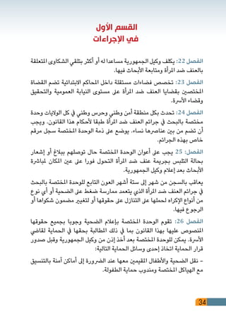 34
‫األول‬ ‫القسم‬
‫اإلجراءات‬ ‫في‬
‫املتعلقة‬ ‫الشكاوى‬ ‫بتلقي‬ ‫أكثر‬ ‫أو‬ ‫له‬ ‫مساعدا‬ ‫الجمهورية‬ ‫وكيل‬ ‫يكلف‬ :22 ‫الفصل‬
.‫فيها‬ ‫األبحاث‬ ‫ومتابعة‬ ‫املرأة‬ ‫ضد‬ ‫بالعنف‬
‫القضاة‬ ‫تضم‬ ‫االبتدائية‬ ‫املحاكم‬ ‫داخل‬ ‫مستقلة‬ ‫فضاءات‬ ‫تخصص‬ :23 ‫الفصل‬
‫والتحقيق‬ ‫العمومية‬ ‫النيابة‬ ‫مستوى‬ ‫عىل‬ ‫املرأة‬ ‫ضد‬ ‫العنف‬ ‫بقضايا‬ ‫املختصني‬
.‫األرسة‬ ‫وقضاء‬
‫وحدة‬ ‫الواليات‬ ‫كل‬ ‫يف‬ ‫وطني‬ ‫وحرس‬ ‫وطني‬ ‫أمن‬ ‫منطقة‬ ‫بكل‬ ‫تحدث‬ :24 ‫الفصل‬
‫ويجب‬ .‫القانون‬ ‫هذا‬ ‫ألحكام‬ ‫طبقا‬ ‫املرأة‬ ‫ضد‬ ‫العنف‬ ‫جرائم‬ ‫يف‬ ‫بالبحث‬ ‫مختصة‬
‫مرقم‬ ‫سجل‬ ‫املختصة‬ ‫الوحدة‬ ‫ذمة‬ ‫عىل‬ ‫يوضع‬ .‫نساء‬ ‫عنارصها‬ ‫بني‬ ‫من‬ ‫تضم‬ ‫أن‬
.‫الجرائم‬ ‫بهذه‬ ‫خاص‬
‫إشعار‬ ‫أو‬ ‫ببالغ‬ ‫توصلهم‬ ‫حال‬ ‫املختصة‬ ‫الوحدة‬ ‫أعوان‬ ‫عىل‬ ‫يجب‬ 25 :‫الفصل‬
‫ملبارشة‬ ‫املكان‬ ‫عني‬ ‫عىل‬ ‫فورا‬ ‫التحول‬ ‫املرأة‬ ‫ضد‬ ‫عنف‬ ‫بجريمة‬ ‫التلبس‬ ‫بحالة‬
.‫الجمهورية‬ ‫وكيل‬ ‫إعالم‬ ‫بعد‬ ‫األبحاث‬
‫بالبحث‬ ‫املختصة‬ ‫للوحدة‬ ‫التابع‬ ‫العون‬ ‫أشهر‬ ‫ستة‬ ‫إىل‬ ‫شهر‬ ‫من‬ ‫بالسجن‬ ‫يعاقب‬
‫نوع‬ ‫أي‬ ‫أو‬ ‫الضحية‬ ‫عىل‬ ‫ضغط‬ ‫ممارسة‬ ‫يتعمد‬ ‫الذي‬ ‫املرأة‬ ‫ضد‬ ‫العنف‬ ‫جرائم‬ ‫يف‬
‫أو‬ ‫شكواها‬ ‫مضمون‬ ‫لتغيري‬ ‫أو‬ ‫حقوقها‬ ‫عىل‬ ‫التنازل‬ ‫عىل‬ ‫لحملها‬ ‫اإلكراه‬ ‫أنواع‬ ‫من‬
.‫فيها‬ ‫الرجوع‬
‫حقوقها‬ ‫بجميع‬ ‫وجوبا‬ ‫الضحية‬ ‫بإعالم‬ ‫املختصة‬ ‫الوحدة‬ ‫تقوم‬ :26 ‫الفصل‬
‫لقايض‬ ‫الحماية‬ ‫يف‬ ‫بحقها‬ ‫املطالبة‬ ‫ذلك‬ ‫يف‬ ‫بما‬ ‫القانون‬ ‫بهذا‬ ‫عليها‬ ‫املنصوص‬
‫صدور‬ ‫وقبل‬ ‫الجمهورية‬ ‫وكيل‬ ‫من‬ ‫إذن‬ ‫أخذ‬ ‫بعد‬ ‫املختصة‬ ‫للوحدة‬ ‫يمكن‬ .‫األرسة‬
:‫التالية‬ ‫الحماية‬ ‫وسائل‬ ‫إحدى‬ ‫اتخاذ‬ ‫الحماية‬ ‫قرار‬
‫بالتنسيق‬ ‫آمنة‬ ‫أماكن‬ ‫إىل‬ ‫الرضورة‬ ‫عند‬ ‫معها‬ ‫املقيمني‬ ‫واألطفال‬ ‫الضحية‬ ‫نقل‬ -
.‫الطفولة‬ ‫حماية‬ ‫ومندوب‬ ‫املختصة‬ ‫الهياكل‬ ‫مع‬
 