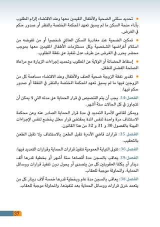 37
‫املطلوب‬ ‫إلزام‬ ‫االقتضاء‬ ‫وعند‬ ‫معها‬ ‫املقيمني‬ ‫واألطفال‬ ‫الضحية‬ ‫سكنى‬ ‫تحديد‬ 	
‫حكم‬ ‫صدور‬ ‫أو‬ ‫بالنظر‬ ‫املختصة‬ ‫املحكمة‬ ‫تعهد‬ ‫يسبق‬ ‫لم‬ ‫ما‬ ‫السكن‬ ‫منحة‬ ‫بأداء‬
.‫الغرض‬ ‫يف‬
‫من‬ ‫تفوضه‬ ‫من‬ ‫أو‬ ‫شخصيا‬ ‫العائيل‬ ‫املسكن‬ ‫مغادرة‬ ‫عند‬ ‫الضحية‬ ‫تمكني‬ 	
‫بموجب‬ ‫معها‬ ‫املقيمني‬ ‫األطفال‬ ‫مستلزمات‬ ‫وكل‬ ‫الشخصية‬ ‫أغراضها‬ ‫استالم‬
.‫املطلوب‬ ‫نفقة‬ ‫عىل‬ ‫تنفيذ‬ ‫عدل‬ ‫طرف‬ ‫من‬ ‫الغرض‬ ‫يف‬ ‫يحرر‬ ‫محرض‬
‫مراعاة‬ ‫مع‬ ‫الزيارة‬ ‫إجراءات‬ ‫وتحديد‬ ‫املطلوب‬ ‫عن‬ ‫الوالية‬ ‫أو‬ ‫الحضانة‬ ‫إسقاط‬ 	
.‫للطفل‬ ‫الفضىل‬ ‫املصلحة‬
‫من‬ ‫كل‬ ‫مساهمة‬ ‫االقتضاء‬ ‫وعند‬ ‫واألطفال‬ ‫العنف‬ ‫ضحية‬ ‫الزوجة‬ ‫نفقة‬ ‫تقدير‬ 	
‫صدور‬ ‫أو‬ ‫النفقة‬ ‫يف‬ ‫بالنظر‬ ‫املختصة‬ ‫املحكمة‬ ‫تعهد‬ ‫يسبق‬ ‫لم‬ ‫ما‬ ‫فيها‬ ‫الزوجني‬
.‫فيها‬ ‫حكم‬
‫أن‬ ‫يمكن‬ ‫ال‬ ‫التي‬ ‫مدته‬ ‫عىل‬ ‫الحماية‬ ‫قرار‬ ‫يف‬ ‫التنصيص‬ ‫يتم‬ ‫أن‬ ‫يجب‬ 34:‫الفصل‬
.‫أشهر‬ ‫ستة‬ ‫الحاالت‬ ‫كل‬ ‫يف‬ ‫تتجاوز‬
‫محكمة‬ ‫وعن‬ ‫عنه‬ ‫الصادر‬ ‫الحماية‬ ‫قرار‬ ‫مدة‬ ‫يف‬ ‫التمديد‬ ‫األرسة‬ ‫لقايض‬ ‫ويمكن‬
‫اإلجراءات‬ ‫لنفس‬ ‫يخضع‬ ‫معلل‬ ‫قرار‬ ‫بمقتىض‬ ‫املدة‬ ‫لنفس‬ ‫واحدة‬ ‫مرة‬ ‫االستئناف‬
.‫القانون‬ ‫هذا‬ ‫من‬ 32 ‫و‬ 31 ‫و‬ 30 ‫بالفصول‬ ‫املبينة‬
‫الطعن‬ ‫تقبل‬ ‫وال‬ ‫باالستئناف‬ ‫الطعن‬ ‫تقبل‬ ‫األرسة‬ ‫قايض‬ ‫قرارات‬ :35 ‫الفصل‬
.‫بالتعقيب‬
.‫فيها‬ ‫التمديد‬ ‫وقرارات‬ ‫الحماية‬ ‫قرارات‬ ‫تنفيذ‬ ‫العمومية‬ ‫النيابة‬ ‫تتوىل‬ :36 ‫الفصل‬
‫ألف‬ ‫قدرها‬ ‫بخطية‬ ‫أو‬ ‫أشهر‬ ‫ستة‬ ‫أقصاها‬ ‫مدة‬ ‫بالسجن‬ ‫يعاقب‬ 39:‫الفصل‬
‫ووسائل‬ ‫قرارات‬ ‫تنفيذ‬ ‫دون‬ ‫يحول‬ ‫أو‬ ‫يتصدى‬ ‫من‬ ‫كل‬ ‫العقوبتني‬ ‫بكلتا‬ ‫أو‬ ‫دينار‬
.‫للعقاب‬ ‫موجبة‬ ‫واملحاولة‬ .‫الحماية‬
‫من‬ ‫كل‬ ‫دينار‬ ‫آالف‬ ‫خمسة‬ ‫قدرها‬ ‫وبخطية‬ ‫عام‬ ‫مدة‬ ‫بالسجن‬ ‫يعاقب‬ :38 ‫الفصل‬
.‫للعقاب‬ ‫موجبة‬ ‫واملحاولة‬ .‫تنفيذها‬ ‫بعد‬ ‫الحماية‬ ‫ووسائل‬ ‫قرارات‬ ‫خرق‬ ‫يتعمد‬
 