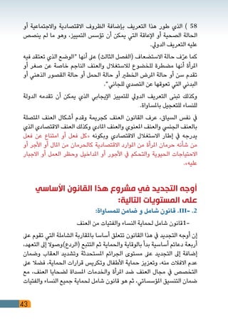 43
‫أو‬ ‫واالجتماعية‬ ‫االقتصادية‬ ‫الظروف‬ ‫بإضافة‬ ‫التعريف‬ ‫هذا‬ ‫طور‬ ‫الذي‬ ) 58
‫ينصص‬ ‫لم‬ ‫ما‬ ‫وهو‬ ،‫التمييز‬ ‫تؤسس‬ ‫أن‬ ‫يمكن‬ ‫التي‬ ‫اإلعاقة‬ ‫أو‬ ‫الصحية‬ ‫الحالة‬
.‫الدويل‬ ‫التعريف‬ ‫عليه‬
‫فيه‬ ‫تعتقد‬ ‫الذي‬ ‫"الوضع‬ ‫أنها‬ ‫عىل‬ )‫الثالث‬ ‫(الفصل‬ ‫االستضعاف‬ ‫حالة‬ ‫ف‬ّ‫ر‬‫ع‬ ‫كما‬
‫أو‬ ‫صغر‬ ‫عن‬ ‫خاصة‬ ‫الناجم‬ ‫والعنف‬ ‫لالستغالل‬ ‫للخضوع‬ ‫مضطرة‬ ‫أنها‬ ‫املرأة‬
‫أو‬ ‫الذهني‬ ‫القصور‬ ‫حالة‬ ‫أو‬ ‫الحمل‬ ‫حالة‬ ‫أو‬ ‫الخطري‬ ‫املرض‬ ‫حالة‬ ‫أو‬ ‫سن‬ ‫تقدم‬
."‫للجاني‬ ‫التصدي‬ ‫عن‬ ‫تعوقها‬ ‫التي‬ ‫البدني‬
‫الدولة‬ ‫تقدمه‬ ‫أن‬ ‫يمكن‬ ‫الذي‬ ‫اإليجابي‬ ‫للتمييز‬ ‫الدويل‬ ‫التعريف‬ ‫تبنى‬ ‫وكذلك‬
.‫باملساواة‬ ‫للتعجيل‬ ‫للنساء‬
‫املتصلة‬ ‫العنف‬ ‫أشكال‬ ‫وقدم‬ ‫كجريمة‬ ‫العنف‬ ‫القانون‬ ‫عرف‬ ،‫السياق‬ ‫نفس‬ ‫يف‬
‫الذي‬ ‫االقتصادي‬ ‫العنف‬ ‫وكذلك‬ ‫املادي‬ ‫والعنف‬ ‫املعنوي‬ ‫والعنف‬ ‫الجنيس‬ ‫بالعنف‬
‫فعل‬ ‫عن‬ ‫امتناع‬ ‫أو‬ ‫فعل‬ ‫«كل‬ ‫وبكونه‬ ‫االقتصادي‬ ‫االستغالل‬ ‫إطار‬ ‫يف‬ ‫يدرجه‬
‫أو‬ ‫األجر‬ ‫أو‬ ‫املال‬ ‫من‬ ‫كالحرمان‬ ‫االقتصادية‬ ‫املوارد‬ ‫من‬ ‫املرأة‬ ‫حرمان‬ ‫شأنه‬ ‫من‬
‫االجبار‬ ‫أو‬ ‫العمل‬ ‫وحظر‬ ‫املداخيل‬ ‫أو‬ ‫األجور‬ ‫يف‬ ‫والتحكم‬ ‫الحيوية‬ ‫االحتياجات‬
.»‫عليه‬
‫األساسي‬ ‫القانون‬ ‫هذا‬ ‫مشروع‬ ‫في‬ ‫التجديد‬ ‫أوجه‬
:‫التالية‬ ‫المستويات‬ ‫على‬
:‫للمساواة‬ ‫ضامن‬ ‫و‬ ‫شامل‬ ‫قانون‬ .III- .2
‫العنف‬ ‫من‬ ‫والفتيات‬ ‫النساء‬ ‫لحماية‬ ‫شامل‬ ‫-1قانون‬ 	
‫عىل‬ ‫تقوم‬ ‫التي‬ ‫الشاملة‬ ‫باملقاربة‬ ‫أساسا‬ ‫تتعلق‬ ‫القانون‬ ‫هذا‬ ‫يف‬ ‫التجديد‬ ‫أوجه‬ ‫إن‬
،‫التعهد‬ ‫إىل‬ ‫(الردع)وصوال‬ ‫التتبع‬ ‫ثم‬ ‫والحماية‬ ‫بالوقاية‬ ‫بدأ‬ ‫أساسية‬ ‫دعائم‬ ‫أربعة‬
‫وضمان‬ ‫العقاب‬ ‫وتشديد‬ ‫املستحدثة‬ ‫الجرائم‬ ‫مستوى‬ ‫عىل‬ ‫التجديد‬ ‫إىل‬ ‫إضافة‬
‫عىل‬ ‫فضال‬ ،‫الحماية‬ ‫قرارات‬ ‫وتكريس‬ ‫األطفال‬ ‫حماية‬ ‫وتعزيز‬ ،‫منه‬ ‫االفالت‬ ‫عدم‬
‫مع‬ ،‫العنف‬ ‫لضحايا‬ ‫املسداة‬ ‫والخدمات‬ ‫املرأة‬ ‫ضد‬ ‫العنف‬ ‫مجال‬ ‫يف‬ ‫التخصص‬
‫والفتيات‬ ‫النساء‬ ‫جميع‬ ‫لحماية‬ ‫شامل‬ ‫قانون‬ ‫هو‬ ‫ثم‬ ،‫املؤسساتي‬ ‫التنسيق‬ ‫ضمان‬
 