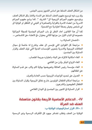 44
.‫الجنس‬ ‫بسبب‬ ‫التمييز‬ ‫اساس‬ ‫عىل‬ ‫املسلط‬ ‫العنف‬ ‫اشكال‬ ‫من‬
‫العنف‬ ‫اشكال‬ ‫بكل‬ ‫واالخذ‬ ‫النساء‬ ‫عىل‬ ‫املسلط‬ ‫العنف‬ ‫مفهوم‬ ‫توسيع‬ ‫فيه‬ ‫ورد‬ ‫وقد‬
‫الجرائم‬ ‫مفهوم‬ ‫ع‬ ّ‫وس‬ ‫كما‬ ." ‫الرشيك‬ ”‫اىل‬ ‫الزوجية‬ ‫الجرائم‬ ‫مفهوم‬ ‫وبتوسيع‬
‫اىل‬ ‫الوالية‬ ‫او‬ ‫التكفل‬ ‫او‬ ‫التبني‬ ‫او‬ ‫واملصاهرة‬ ‫بالقرابة‬ ‫االرسة‬ ‫اعضاء‬ ‫من‬ ‫االرسية‬
.‫الضحية‬ ‫مع‬ ‫اعتيادية‬ ‫بصفة‬ ‫يعيش‬ ‫شخص‬ ‫اي‬
‫الجزائية‬ ‫للمجلة‬ ‫الجنسية‬ ‫الجرائم‬ ‫باب‬ ‫يف‬ ‫النظر‬ ‫اعاد‬ ‫القانون‬ ‫هذا‬ ‫أن‬ ‫كما‬
.« ‫االشخاص‬ ‫عىل‬ ‫االعتداء‬ ‫«يف‬ ‫بعنوان‬ ‫الثاني‬ ‫جزئها‬ ‫من‬ ‫االول‬ ‫الباب‬ ‫يف‬ ‫خصوصا‬
:‫ب‬ ‫املساواة‬ ‫-2ضمان‬ 	
‫مجال‬ ‫يف‬ ‫خاصة‬ ‫له‬ ‫وترشع‬ ‫عنف‬ ‫اىل‬ ‫تؤسس‬ ‫التي‬ ‫القوانني‬ ‫كل‬ ‫مراجعة‬ 	
‫واقرار‬ ‫العنف‬ ‫تولد‬ ‫التي‬ ‫املدنية‬ ‫املؤسسات‬ ‫بتحوير‬ ‫واالرسية‬ ‫الزوجية‬ ‫العالقات‬
.‫الجنسني‬ ‫بني‬ ‫املساواة‬
.‫اغتصاب‬ ‫جريمة‬ ‫باعتباره‬ ‫البناء‬ ‫عىل‬ ‫االكراه‬ ‫امكانية‬ ‫الغاء‬ 	
‫القايض‬ ‫من‬ ‫بإذن‬ ‫املبكر‬ ‫الزواج‬ ‫الغاء‬ 	
‫املساواة‬ ‫قدم‬ ‫عىل‬ ‫واالب‬ ‫االم‬ ‫بوالية‬ ‫وتعويضها‬ ‫العائلة‬ ‫رئيس‬ ‫مؤسسة‬ ‫الغاء‬ 	
.‫اطفالهم‬ ‫عىل‬
‫والعرف‬ ‫العادة‬ ‫حسب‬ ‫الزوجية‬ ‫الواجبات‬ ‫تحديد‬ ‫عىل‬ ‫العدول‬ 	
‫بني‬ ‫املساواة‬ ‫بإقرار‬ ‫الزوجية‬ ‫نطاق‬ ‫خارج‬ ‫املولودين‬ ‫االطفال‬ ‫احكام‬ ‫مراجعة‬ 	
.‫والرشعيني‬ ‫الطبيعيني‬ ‫االطفال‬
‫الفالحي‬ ‫امليدان‬ ‫يف‬ ‫الجنسني‬ ‫بني‬ ‫االجور‬ ‫يف‬ ‫املساواة‬ ‫اقرار‬ 	
‫مناهضة‬ ‫بقانون‬ ‫األربعة‬ ‫األساسية‬ ‫الدعائم‬ . -IV
‫المرأة‬ ‫ضد‬ ‫العنف‬
:‫ب‬ ‫الوقاية‬ ‫اسرتاتيجيات‬ ‫اقرار‬ .IV- .1
‫الرسمية‬ ‫وغري‬ ‫الرسمية‬ ‫األطراف‬ ‫كل‬ ‫جهود‬ ‫تضافر‬ ‫يتطلب‬ ‫العنف‬ ‫من‬ ‫الوقاية‬
 