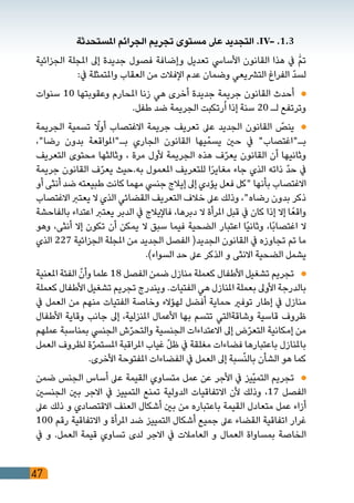 47
‫املستحدثة‬ ‫الجرائم‬ ‫تجريم‬ ‫مستوى‬ ‫عىل‬ ‫التجديد‬ .IV- .1.3 	
‫الجزائية‬ ‫املجلة‬ ‫إىل‬ ‫جديدة‬ ‫فصول‬ ‫وإضافة‬ ‫تعديل‬ ‫األسايس‬ ‫القانون‬ ‫هذا‬ ‫يف‬ ّٰ‫م‬‫ت‬
:‫يف‬ ‫واملتمثلة‬ ‫العقاب‬ ‫من‬ ‫اإلفالت‬ ‫عدم‬ ‫وضمان‬ ‫الترشيعي‬ ‫الفراغ‬ ّ‫د‬‫لس‬
‫سنوات‬ 10 ‫وعقوبتها‬ ‫املحارم‬ ‫زنا‬ ‫هي‬ ‫أخرى‬ ‫جديدة‬ ‫جريمة‬ ‫القانون‬ ‫أحدث‬ 	
.‫طفل‬ ‫ضد‬ ‫الجريمة‬ ‫رتكبت‬ُ‫ا‬ ‫إذا‬ ‫سنة‬ 20 ‫لـ‬ ‫وترتفع‬
‫الجريمة‬ ‫تسمية‬ ّ‫لا‬‫و‬‫أ‬ ‫االغتصاب‬ ‫جريمة‬ ‫تعريف‬ ‫عىل‬ ‫الجديد‬ ‫القانون‬ ّ‫ينص‬ 	
،"‫رضا‬ ‫بدون‬ ‫بـ"املواقعة‬ ‫الجاري‬ ‫القانون‬ ‫يها‬ّ‫يسم‬ ‫حني‬ ‫يف‬ "‫بـ"اغتصاب‬
‫التعريف‬ ‫محتوى‬ ‫وثالثها‬ ، ‫مرة‬ ‫ألول‬ ‫الجريمة‬ ‫هذه‬ ‫ف‬ّ‫ر‬‫يع‬ ‫القانون‬ ‫أن‬ ‫وثانيها‬
‫جريمة‬ ‫القانون‬ ‫ف‬ّ‫ر‬‫يع‬ ‫به.حيث‬ ‫املعمول‬ ‫للتعريف‬ ‫ا‬ً‫ر‬‫مغاي‬ ‫جاء‬ ‫الذي‬ ‫ذاته‬ ّ‫د‬‫ح‬ ‫يف‬
‫أو‬ ‫أنثى‬ ‫ضد‬ ‫طبيعته‬ ‫كانت‬ ‫مهما‬ ‫جنيس‬ ‫إيالج‬ ‫إىل‬ ‫يؤدي‬ ‫فعل‬ ‫"كل‬ ‫بأنها‬ ‫االغتصاب‬
‫االغتصاب‬ ‫يعترب‬ ‫ال‬ ‫الذي‬ ‫القضائي‬ ‫التعريف‬ ‫خالف‬ ‫عىل‬ ‫وذلك‬ ،"‫رضاه‬ ‫بدون‬ ‫ذكر‬
‫بالفاحشة‬ ‫اعتداء‬ ‫يعترب‬ ‫الدبر‬ ‫يف‬ ‫فاإليالج‬ ،‫دبرها‬ ‫ال‬ ‫املرأة‬ ‫قبل‬ ‫يف‬ ‫كان‬ ‫إذا‬ ‫إال‬ ‫ا‬ً‫واقع‬
‫وهو‬ ،‫أنثى‬ ‫إال‬ ‫تكون‬ ‫أن‬ ‫يمكن‬ ‫ال‬ ‫سبق‬ ‫فيما‬ ‫الضحية‬ ‫اعتبار‬ ‫ًا‬‫ي‬‫وثان‬ ،‫ًا‬‫ب‬‫اغتصا‬ ‫ال‬
‫الذي‬ 227 ‫الجزائية‬ ‫املجلة‬ ‫من‬ ‫الجديد‬ ‫الفصل‬ (‫الجديد‬ ‫القانون‬ ‫يف‬ ‫تجاوزه‬ ‫تم‬ ‫ما‬
.)‫السواء‬ ‫حد‬ ‫عىل‬ ‫الذكر‬ ‫و‬ ‫االنثى‬ ‫الضحية‬ ‫يشمل‬
‫املعنية‬ ‫الفئة‬ ّ‫وأن‬ ‫علما‬ 18 ‫الفصل‬ ‫ضمن‬ ‫منازل‬ ‫كعملة‬ ‫األطفال‬ ‫تشغيل‬ ‫تجريم‬ 	
‫كعملة‬ ‫األطفال‬ ‫تشغيل‬ ‫تجريم‬ ‫ويندرج‬ .‫الفتيات‬ ‫هي‬ ‫املنازل‬ ‫بعملة‬ ‫األوىل‬ ‫بالدرجة‬
‫يف‬ ‫العمل‬ ‫من‬ ‫منهم‬ ‫الفتيات‬ ‫وخاصة‬ ‫لهؤالء‬ ‫أفضل‬ ‫حماية‬ ‫توفري‬ ‫إطار‬ ‫يف‬ ‫منازل‬
‫األطفال‬ ‫وقاية‬ ‫جانب‬ ‫إىل‬ ،‫املنزلية‬ ‫األعمال‬ ‫بها‬ ‫تتسم‬ ‫وشاقةالتي‬ ‫قاسية‬ ‫ظروف‬
‫عملهم‬ ‫بمناسبة‬ ‫الجنيس‬ ‫ش‬ّ‫ر‬‫والتح‬ ‫الجنسية‬ ‫االعتداءات‬ ‫إىل‬ ‫ض‬ّ‫ر‬‫التع‬ ‫إمكانية‬ ‫من‬
‫العمل‬ ‫لظروف‬ ‫ة‬ّ‫ر‬‫املستم‬ ‫املراقبة‬ ‫غياب‬ ّ‫ل‬‫ظ‬ ‫يف‬ ‫مغلقة‬ ‫فضاءات‬ ‫باعتبارها‬ ‫باملنازل‬
.‫األخرى‬ ‫املفتوحة‬ ‫الفضاءات‬ ‫يف‬ ‫العمل‬ ‫إىل‬ ‫سبة‬ّ‫ن‬‫بال‬ ‫الشأن‬ ‫هو‬ ‫كما‬
‫ضمن‬ ‫الجنس‬ ‫أساس‬ ‫عىل‬ ‫القيمة‬ ‫متساوي‬ ‫عمل‬ ‫عن‬ ‫األجر‬ ‫يف‬ ‫ّيز‬‫ي‬‫التم‬ ‫تجريم‬ 	
‫الجنسني‬ ‫بني‬ ‫االجر‬ ‫يف‬ ‫التمييز‬ ‫تمنع‬ ‫الدولية‬ ‫االتفاقيات‬ ‫ألن‬ ‫وذلك‬ ،17 ‫الفصل‬
‫عىل‬ ‫ذلك‬ ‫و‬ ‫االقتصادي‬ ‫العنف‬ ‫أشكال‬ ‫بني‬ ‫من‬ ‫باعتباره‬ ‫القيمة‬ ‫متعادل‬ ‫عمل‬ ‫أزاء‬
100 ‫رقم‬ ‫االتفاقية‬ ‫و‬ ‫املرأة‬ ‫ضد‬ ‫التمييز‬ ‫أشكال‬ ‫جميع‬ ‫عىل‬ ‫القضاء‬ ‫اتفاقية‬ ‫غرار‬
‫يف‬ ‫و‬ .‫العمل‬ ‫قيمة‬ ‫تساوي‬ ‫لدى‬ ‫االجر‬ ‫يف‬ ‫العامالت‬ ‫و‬ ‫العمال‬ ‫بمساواة‬ ‫الخاصة‬
 