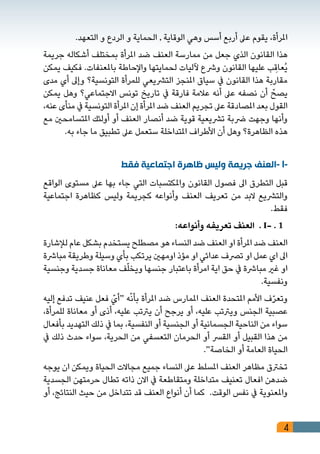 4
.‫التعهد‬ ‫و‬ ‫الردع‬ ‫و‬ ‫الحماية‬ , ‫الوقاية‬ ‫وهي‬ ‫أسس‬ ‫أربع‬ ‫عىل‬ ‫يقوم‬ ،‫املرأة‬
‫جريمة‬ ‫أشكاله‬ ‫بمختلف‬ ‫املرأة‬ ‫ضد‬ ‫العنف‬ ‫ممارسة‬ ‫من‬ ‫جعل‬ ‫الذي‬ ‫القانون‬ ‫هذا‬
‫يمكن‬ ‫فكيف‬ .‫باملعنفات‬ ‫واإلحاطة‬ ‫لحمايتها‬ ‫آلليات‬ ‫ورشع‬ ‫القانون‬ ‫عليها‬ ‫ب‬ ِ‫ُعاق‬‫ي‬
‫مدى‬ ‫أي‬ ‫وإىل‬ ‫التونسية؟‬ ‫للمرأة‬ ‫الترشيعي‬ ‫املنجز‬ ‫سياق‬ ‫يف‬ ‫القانون‬ ‫هذا‬ ‫مقاربة‬
‫يمكن‬ ‫وهل‬ ‫االجتماعي؟‬ ‫تونس‬ ‫تاريخ‬ ‫يف‬ ‫فارقة‬ ‫عالمة‬ ‫أنه‬ ‫عىل‬ ‫نصفه‬ ‫أن‬ ّ‫يصح‬
،‫عنه‬ ‫منأى‬ ‫يف‬ ‫التونسية‬ ‫املرأة‬ ‫إن‬ ‫املرأة‬ ‫ضد‬ ‫العنف‬ ‫تجريم‬ ‫عىل‬ ‫املصادقة‬ ‫بعد‬ ‫القول‬
‫مع‬ ‫املتسامحني‬ ‫أولئك‬ ‫أو‬ ‫العنف‬ ‫أنصار‬ ‫ضد‬ ‫قوية‬ ‫ترشيعية‬ ‫رضبة‬ ‫وجهت‬ ‫وأنها‬
.‫به‬ ‫جاء‬ ‫ما‬ ‫تطبيق‬ ‫عىل‬ ‫ستعمل‬ ‫املتداخلة‬ ‫األطراف‬ ‫أن‬ ‫وهل‬ ‫الظاهرة؟‬ ‫هذه‬
‫فقط‬ ‫اجتماعية‬ ‫ظاهرة‬ ‫وليس‬ ‫جريمة‬ ‫-العنف‬ I-
‫الواقع‬ ‫مستوى‬ ‫عىل‬ ‫بها‬ ‫جاء‬ ‫التي‬ ‫واملكتسبات‬ ‫القانون‬ ‫فصول‬ ‫اىل‬ ‫التطرق‬ ‫قبل‬
‫اجتماعية‬ ‫كظاهرة‬ ‫وليس‬ ‫كجريمة‬ ‫وأنواعه‬ ‫العنف‬ ‫تعريف‬ ‫من‬ ‫البد‬ ‫والترشيع‬
.‫فقط‬
:‫وأنواعه‬ ‫تعريفه‬ ‫العنف‬ . I- . 1
‫لإلشارة‬ ‫عام‬ ‫بشكل‬ ‫يستخدم‬ ‫مصطلح‬ ‫هو‬ ‫النساء‬ ‫ضد‬ ‫العنف‬ ‫او‬ ‫املرأة‬ ‫ضد‬ ‫العنف‬
‫مبارشة‬ ‫وطريقة‬ ‫وسيلة‬ ‫بأي‬ ‫يرتكب‬ ‫اومهني‬ ‫مؤذ‬ ‫او‬ ‫عدائي‬ ‫ترصف‬ ‫او‬ ‫عمل‬ ‫اي‬ ‫اىل‬
‫وجنسية‬ ‫جسدية‬ ‫معاناة‬ ‫ف‬ّ‫ل‬‫ويخ‬ ‫جنسها‬ ‫باعتبار‬ ‫امرأة‬ ‫اية‬ ‫حق‬ ‫يف‬ ‫مبارشة‬ ‫غري‬ ‫او‬
.‫ونفسية‬
‫إليه‬ ‫تدفع‬ ‫عنيف‬ ‫فعل‬ ّ‫“أي‬ ‫ه‬ّ‫ن‬‫بأ‬ ‫املرأة‬ ‫ضد‬ ‫املمارس‬ ‫العنف‬ ‫املتحدة‬ ‫األمم‬ ‫ف‬ّ‫ر‬‫وتع‬
،‫للمرأة‬ ‫معاناة‬ ‫أو‬ ‫أذى‬ ،‫عليه‬ ‫يرتتب‬ ‫أن‬ ‫يرجح‬ ‫أو‬ ،‫عليه‬ ‫ويرتتب‬ ‫الجنس‬ ‫عصبية‬
‫بأفعال‬ ‫التهديد‬ ‫ذلك‬ ‫يف‬ ‫بما‬ ،‫النفسية‬ ‫أو‬ ‫الجنسية‬ ‫أو‬ ‫الجسمانية‬ ‫الناحية‬ ‫من‬ ‫سواء‬
‫يف‬ ‫ذلك‬ ‫حدث‬ ‫سواء‬ ،‫الحرية‬ ‫من‬ ‫التعسفي‬ ‫الحرمان‬ ‫أو‬ ‫القرس‬ ‫أو‬ ‫القبيل‬ ‫هذا‬ ‫من‬
.“‫الخاصة‬ ‫أو‬ ‫العامة‬ ‫الحياة‬
‫يوجه‬ ‫ان‬ ‫ويمكن‬ ‫الحياة‬ ‫مجاالت‬ ‫جميع‬ ‫النساء‬ ‫عىل‬ ‫املسلط‬ ‫العنف‬ ‫مظاهر‬ ‫تخرتق‬
‫الجسدية‬ ‫حرمتهن‬ ‫تطال‬ ‫ذاته‬ ‫االن‬ ‫يف‬ ‫ومتقاطعة‬ ‫متداخلة‬ ‫تعنيف‬ ‫افعال‬ ‫ضدهن‬
‫أو‬ ،‫النتائج‬ ‫حيث‬ ‫من‬ ‫تتداخل‬ ‫قد‬ ‫العنف‬ ‫أنواع‬ ‫أن‬ ‫كما‬ .‫الوقت‬ ‫نفس‬ ‫يف‬ ‫واملعنوية‬
 