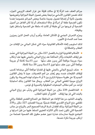 49
،‫د‬ّ‫ر‬‫املج‬ ‫الزوجي‬ ‫العنف‬ ‫غرار‬ ‫عىل‬ ‫قليلة‬ ‫حاالت‬ ‫يف‬ ‫إال‬ ‫املرأة‬ ‫ضد‬ ‫العنف‬ ‫جرائم‬
‫وتعويضها‬ ‫الجزائية‬ ‫املجلة‬ ‫فصول‬ ‫بعض‬ ‫مراجعة‬ ‫األسايس‬ ‫القانون‬ ‫تضمن‬ ‫لذلك‬
‫عندما‬ ‫خصوصا‬ ‫الجرائم‬ ‫ببعض‬ ‫خاصة‬ ‫جديدة‬ ‫فصول‬ ‫إضافة‬ ‫أو‬ ‫ثانية‬ ‫بفصول‬
‫أصول‬ ‫من‬ ‫الفاعل‬ ‫كان‬ ‫إذا‬ ‫أو‬ ‫استضعاف‬ ‫حالة‬ ‫يف‬ ‫امرأة‬ ‫أو‬ ‫طفال‬ ‫الضحية‬ ‫تكون‬
‫نفوذ‬ ‫واستغل‬ ‫الضحية‬ ‫عىل‬ ‫سلطة‬ ‫له‬ ‫كانت‬ ‫أو‬ ‫طبقة‬ ‫أي‬ ‫من‬ ‫فروعها‬ ‫أو‬ ‫الضحية‬
.‫وظيفته‬
‫يميزون‬ ‫الذين‬ ‫العمل‬ ‫أرباب‬ ‫غرم‬ُ‫ت‬‫و‬ ،‫العامة‬ ‫األماكن‬ ‫يف‬ ‫الجنيس‬ ‫التحرش‬ ‫م‬ّ‫ر‬‫وج‬
.‫األجور‬ ‫يف‬ ‫النساء‬ ‫ضد‬ً‫ا‬‫عمد‬
‫من‬ ‫اإلفالت‬ ‫من‬ ‫الجاني‬ ‫تمكن‬ ‫التي‬ ‫سواء‬ ‫القانونية‬ ‫األحكام‬ ‫إلغاء‬ ‫استوجب‬ ‫لذلك‬
:‫يف‬ ‫واملتمثلة‬ ‫العقاب‬
‫ت‬ ّ‫نص‬ ‫التي‬ ‫الجزائية‬ ‫املجلة‬ ‫من‬ ‫ر‬ّ‫ر‬‫مك‬ 227 ‫بالفصل‬ ‫الواردة‬ ‫القانونية‬ ‫األحكام‬ 	
‫ارتكاب‬ ‫عند‬ ‫عليها‬ ‫باملجني‬ ‫الجاني‬ ‫زواج‬ ‫عند‬ ‫املحاكمة‬ ‫وآثار‬ ‫التتبعات‬ ‫إيقاف‬ ‫عىل‬
‫جريمة‬ ‫أو‬ ‫كاملة‬ ‫51سنة‬ ‫دون‬ ‫ها‬ّ‫ن‬‫س‬ ‫عنف‬ ‫بدون‬ ‫أنثى‬ ‫مواقعة‬ ‫جريمة‬ ‫سواء‬
.‫كاملة‬ ‫سنة‬ 20 ‫ودون‬ ‫51سنة‬ ‫فوق‬ ‫ها‬ّ‫ن‬‫س‬ ‫عنف‬ ‫دون‬ ‫أنثى‬ ‫مواقعة‬
‫كسبب‬ ‫برضاها‬ ‫أنثى‬ ‫مواقعة‬ ‫قضايا‬ ‫يف‬ ‫عليها‬ ‫باملجني‬ ‫الجاني‬ ‫تزويج‬ ‫حذف‬ 	
‫القانون‬ ّ‫ينص‬ ‫ال‬ ‫حيث‬ .‫التعديالت‬ ‫أهم‬ ‫من‬ ‫ُعترب‬‫ي‬ ‫وهو‬ ،‫ضده‬ ‫التتبعات‬ ‫إليقاف‬
‫يكون‬ ‫وال‬ ،‫الجريمة‬ ‫لهذه‬ ‫سنوات‬ 6 ‫أو‬ 5 ‫بني‬ ‫ترتاوح‬ ‫سجنية‬ ‫عقوبة‬ ‫عىل‬ ‫إال‬ ‫الجديد‬
‫استجابة‬ ‫بذلك‬ ‫القانون‬ ‫هذا‬ ‫ويمثل‬ .‫العقاب‬ ‫من‬ ‫الجاني‬ ّ‫لتفصي‬ ‫ًا‬‫ب‬‫موج‬ ‫الزواج‬
.‫تونس‬ ‫يف‬ ‫والنسوية‬ ‫الحقوقية‬ ‫الجمعيات‬ ‫مطالب‬ ‫أهم‬ ‫من‬ ‫لواحد‬
‫الجاني‬ ‫زواج‬ ‫عىل‬ ‫ب‬ّ‫ت‬‫يرت‬ ‫الذي‬ ‫الجزائية‬ ‫املجلة‬ ‫من‬ ‫ر‬ّ‫ر‬‫مك‬ 239 ‫الغاءالفصل‬ 	
.‫العقاب‬ ‫تنفيذ‬ ‫أو‬ ‫التتبع‬ ‫إيقاف‬ ‫بها‬ ّ‫ر‬‫ف‬ ‫التي‬ ‫بالبنت‬
‫والتي‬ ،‫للطفلة‬ ‫الفضىل‬ ‫املصالح‬ ‫عىل‬ ‫املحافظة‬ ‫هو‬ ‫اإللغاء‬ ‫هذا‬ ‫من‬ ‫املنشود‬ ‫والهدف‬
239‫و‬ ‫ر‬ّ‫ر‬‫مك‬ 227 ‫الفصلني‬ ‫جريمة‬ ‫ّة‬‫ي‬‫ضح‬ ‫للفتاة‬ ‫القرسي‬ ‫الزواج‬ ‫منع‬ ‫تقتيض‬
‫جانب‬ ‫من‬ ‫بالزواج‬ ‫الحر‬ ‫الصحيح‬ ‫الرضا‬ ‫رشط‬ ‫لفقدان‬ ‫وذلك‬ ،‫الجزائية‬ ‫املجلة‬ ‫من‬
‫و‬ ‫ارستها‬ ‫قبل‬ ‫من‬ ‫عليها‬ ‫املسلط‬ ‫املعنوي‬ ‫االكراه‬ ‫تأثري‬ ‫تحت‬ ‫تكون‬ ‫التي‬ ‫الضحية‬
‫من‬ ‫ملصلحة‬ ‫الضحية‬ ‫تلك‬ ‫حقوق‬ ‫هضم‬ ‫تجيز‬ ‫ضارة‬ ‫ممارسات‬ ‫نتيجة‬ ‫املجتمع‬
.‫ضدها‬ ‫نكراء‬ ‫جريمة‬ ‫ارتكب‬
 