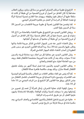 50
‫العقاب‬‫ويكون‬.‫سنتني‬‫إىل‬‫سنة‬‫من‬‫الجنيس‬‫ش‬ّ‫ر‬‫التح‬‫مرتكب‬‫عقوبة‬‫يف‬‫الرتفيع‬ 	
‫له‬ ‫كانت‬ ‫أو‬ ‫طبقة‬ ‫أي‬ ‫من‬ ‫الضحية‬ ‫فروع‬ ‫أو‬ ‫أصول‬ ‫من‬ ‫الفاعل‬ ‫كان‬ ‫إذا‬ ‫ا‬ً‫مضاعف‬
‫املرأة‬ ‫لحماية‬ ‫ًا‬‫د‬‫تحدي‬ ‫املقرتح‬ ‫هذا‬ ‫ويهدف‬ .‫وظيفته‬ ‫نفوذ‬ ‫استغل‬ ‫أو‬ ‫عليها‬ ‫سلطة‬
.‫الجنيس‬ ‫ش‬ّ‫ر‬‫التح‬ ‫ظاهرة‬ ‫من‬ ‫العمل‬ ‫أو‬ ‫الدراسة‬ ‫أو‬ ‫العائلة‬ ‫فضاء‬ ‫يف‬
20 ‫السجن‬ ‫من‬ ‫االغتصاب‬ ‫جريمة‬ ‫عقوبة‬ ‫يف‬ ً‫ال‬‫تعدي‬ ‫القانون‬ ‫هذا‬ ‫يتضمن‬ ‫كما‬ 	
.‫العمر‬ ‫بقية‬ ‫السجن‬ ‫اىل‬ ‫سنة‬
10 ‫إىل‬ 5 ‫من‬ ‫بالفاحشة‬ ‫االعتداء‬ ‫عقوبة‬ ‫يف‬ ‫الرتفيع‬ ‫عىل‬ ‫الجديد‬ ‫القانون‬ ّ‫وينص‬ 	
‫أصول‬ ‫من‬ ‫الفاعل‬ ‫كان‬ ‫وإذا‬ ،‫ضحية‬ ‫الطفل‬ ‫كان‬ ‫إن‬ ‫منها‬ ‫عديدة‬ ‫صور‬ ‫يف‬ ‫سنوات‬
.‫أطبائها‬ ‫أو‬ ‫خدمتها‬ ‫أو‬ ‫معلمها‬ ‫أو‬ ‫طبقة‬ ‫أي‬ ‫من‬ ‫الضحية‬ ‫فروع‬ ‫أو‬
‫بذاتها‬ ‫قائمة‬ ‫جريمة‬ ‫للذكر‬ ‫التناسيل‬ ‫للجهاز‬ ‫رضر‬ ‫عنه‬ ‫املنجر‬ ‫االعتداء‬ ‫يمثل‬ 	
‫نفس‬ ‫سحب‬ ‫هو‬ ‫الجديد‬ ‫القانون‬ ‫أضافه‬ ‫وما‬ .‫سنة‬ 20 ‫ملدة‬ ‫بالسجن‬ ‫عليها‬ ‫يعاقب‬
.‫للمرأة‬ ‫التناسيل‬ ‫الجهاز‬ ‫كذلك‬ ‫االعتداء‬ ‫أصاب‬ ‫إن‬ ‫العقوبة‬
‫بالسجن‬ ‫قرينه‬ ‫معاملة‬ ‫سوء‬ ‫اعتاد‬ ‫من‬ ‫كل‬ ‫معاقبة‬ ‫عىل‬ ‫الجديد‬ ‫القانون‬ ّ‫ينص‬ 	
‫ويعد‬ .‫فقط‬ ‫لألطفال‬ ‫صة‬ ّ‫مخص‬ ‫الجريمة‬ ‫هذه‬ ‫كانت‬ ‫أن‬ ‫بعد‬ ‫وذلك‬ ،‫سنوات‬ 5 ‫ملدة‬
.‫والعالج‬ ‫الطعام‬ ‫منع‬ ‫اعتياد‬ ‫املعاملة‬ ‫سوء‬ ‫من‬
‫تشغيل‬ ‫د‬ّ‫يتعم‬ ‫من‬ ‫أشهر‬ ‫لستة‬ ‫تصل‬ ‫ملدة‬ ‫جن‬ ّ‫بالس‬ ‫الجديد‬ ‫القانون‬ ‫يعاقب‬ 	
.‫األطفال‬ ‫عمالة‬ ‫ظاهرة‬ ‫مكافحة‬ ‫بهدف‬ ‫وذلك‬ ،‫منازل‬ ‫كعملة‬ ‫األطفال‬
‫الجنسية‬ ‫للجرائم‬ ‫بالنسبة‬ ‫العقاب‬ ‫من‬ ‫االفالت‬ ‫مظاهر‬ ‫الغاء‬ ‫عىل‬ ‫ينص‬ ‫أنه‬ ‫كما‬ 	
‫من‬ ‫االطفال‬ ‫لتشمل‬ ‫االغتصاب‬ ‫جريمة‬ ‫يف‬ ‫الحماية‬ ‫دائرة‬ ‫وتوسيع‬ ‫القارصات‬ ‫ضد‬
‫عاما‬ 13 ‫من‬ ‫الجنيس‬ ‫الرشد‬ ‫سن‬ ‫يف‬ ‫الرتفيع‬ ّ‫ر‬‫أق‬ ‫القانون‬ ‫هذا‬ ‫ووفق‬ ‫الذكور‬ ‫جنس‬
.‫عاما‬ 16 ‫اىل‬
‫من‬ ‫تصوير‬ ‫إىل‬ ‫تعمد‬ ّ‫أن‬ ‫للمرأة‬ ‫ُمكن‬‫ي‬ ،‫التحرش‬ ‫عملية‬ ‫اثبات‬ ‫كيفية‬ ‫وحول‬ 	
‫بشهود‬ ‫لالستعانة‬ ‫باإلضافة‬ ،‫للواقعة‬ ‫وإثبات‬ ‫كحجة‬ ‫سيعتمد‬ ‫ما‬ ‫وهو‬ ‫ُضايقها‬‫ي‬
.‫املراقبة‬ ‫كـامـيـرات‬ ‫طريق‬ ‫عن‬ ‫أو‬ ،‫الفعل‬ ‫عاينوا‬
‫يعد‬ ،‫السيايس‬ ‫والعنف‬ ‫االقتصادي‬ ‫والتمييز‬ ‫االطفال‬ ‫تشغيل‬ ‫تجريم‬ ‫عىل‬ ‫عالوة‬ 	
.‫الحديث‬ ‫تونس‬ ‫تاريخ‬ ‫من‬ ‫فارقة‬ ‫مرحلة‬ ‫يف‬ ‫هاما‬ ‫مكسبا‬
 