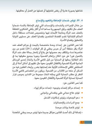 52
.‫معاقبتها‬ ‫أو‬ ‫العمل‬ ‫عن‬ ‫فصلها‬ ‫أو‬ ‫تشغيلها‬ ‫رفض‬ ‫أو‬ ‫عادية‬ ‫بصورة‬ ‫نشاطها‬
‫واإلدماج‬ ‫والتعهد‬ ‫اإلحاطة‬ ‫خدمات‬ ‫توفري‬ .IV .4
‫ضحايا‬ ‫بالنساء‬ ‫اإلحاطة‬ ‫توفر‬ ‫التي‬ ‫واملؤسسات‬ ‫والخدمات‬ ‫اإلجراءات‬ ‫خالل‬ ‫من‬
‫املتعلقة‬ ‫الشكاوى‬ ‫بتلقي‬ ‫أكثر‬ ‫أو‬ ‫له‬ ‫مساعدا‬ ‫الجمهورية‬ ‫وكيل‬ ‫تكليف‬ ‫مثل‬ ‫العنف‬
‫داخل‬ ‫مستقلة‬ ‫فضاءات‬ ‫وتخصيص‬ ‫فيها‬ ‫األبحاث‬ ‫ومتابعة‬ ‫املرأة‬ ‫ضد‬ ‫بالعنف‬
‫النيابة‬ ‫مستوى‬ ‫عىل‬ ‫العنف‬ ‫بقضايا‬ ‫املختصني‬ ‫القضاة‬ ‫تضم‬ ‫االبتدائية‬ ‫املحاكم‬
.‫األرسة‬ ‫وقضايا‬ ‫والتحقيق‬
‫ضد‬ ‫العنف‬ ‫جرائم‬ ‫يف‬ ‫بالبحث‬ ‫متخصصة‬ ‫وحدة‬ ‫إحداث‬ ‫عىل‬ ‫القانون‬ ‫نص‬ ‫كما‬
‫بني‬ ‫من‬ ‫تضم‬ )24 ( ‫الواليات‬ ‫كل‬ ‫يف‬ ‫وطني‬ ‫حرس‬ ‫أو‬ ‫أمن‬ ‫منطقة‬ ‫بكل‬ ‫املرأة‬
‫املرأة‬ ‫ضد‬ ‫عنف‬ ‫بحالة‬ ‫إشعار‬ ‫أو‬ ‫بالغ‬ ‫عىل‬ ‫حصولها‬ ‫بعد‬ ‫وتتكلف‬ ‫نساء‬ ‫عنارصها‬
‫يف‬ ‫بما‬ ‫حقوقها‬ ‫بجميع‬ ‫وجوبا‬ ‫الضحية‬ ‫وإعالم‬ ‫املكان‬ ‫عني‬ ‫عىل‬ ‫فورا‬ ‫بالتحول‬
‫الوسائل‬ ‫إحدى‬ ‫واتخاذ‬ ‫األرسة‬ ‫قايض‬ ‫قبل‬ ‫من‬ ‫الحماية‬ ‫يف‬ ‫بحقها‬ ‫املطالبة‬ ‫ذلك‬
‫إىل‬ ‫أو‬ ‫آمنة‬ ‫أماكن‬ ‫إىل‬ ‫نقلهم‬ ‫مثل‬ ‫معها‬ ‫املقيمني‬ ‫واألطفال‬ ‫الضحية‬ ‫للمرأة‬ ‫الحامية‬
‫من‬ ‫فيه‬ ‫املظنون‬ ‫وإبعاد‬ ‫برضر‬ ‫إصابتها‬ ‫عند‬ ‫األولية‬ ‫اإلسعافات‬ ‫لتلقي‬ ‫املستشفى‬
‫األرسة‬ ‫قايض‬ ‫اختصاص‬ ‫من‬ ‫ويكون‬ .‫الضحية‬ ‫من‬ ‫االقرتاب‬ ‫من‬ ‫منعه‬ ‫أو‬ ‫املسكن‬
‫قرار‬ ‫بموجب‬ ‫التدابري‬ ‫من‬ ‫مجموعة‬ ‫اتخاذ‬ ‫يمكنه‬ ‫الذي‬ ‫الحماية‬ ‫مطلب‬ ‫يف‬ ‫النظر‬
.‫معها‬ ‫املقيمني‬ ‫واألطفال‬ ‫الضحية‬ ‫املرأة‬ ‫لحماية‬ ‫الحماية‬
:‫عىل‬ ‫القانون‬ ‫نص‬ ‫كما‬
.‫إيواء‬ ‫مراكز‬ ‫–إحداث‬ ‫وتوجيه‬ ‫إنصات‬ ‫مراكز‬ ‫إحداث‬ 	
‫وإنجابي‬ ‫ونفساني‬ ‫طبي‬ ‫مجاني‬ ‫عالج‬ ‫توفري‬ 	
‫التدخل‬ ‫إمكانيات‬ ‫وتوفري‬ ‫الجمعيات‬ ‫دعم‬ 	
‫واإلحصائيات‬ ‫الدراسات‬ ‫جمع‬ 	
‫موحدة‬ ‫بيانات‬ ‫قاعدة‬ ‫توفري‬ 	
‫ملناهضة‬ ‫وطني‬ ‫مرصد‬ ‫توفري‬ ‫منها‬ ‫جديدة‬ ‫هياكل‬ ‫القانون‬ ‫أحدث‬ ‫ذلك‬ ‫اىل‬ ‫إضافة‬ -
 