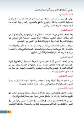 5
:‫العنف‬ ‫أصناف‬ ‫أهم‬ ‫ومن‬ ‫اآلخر‬ ‫إىل‬ ‫أحدها‬ ‫يفيض‬
:‫الجسدي‬ ‫العنف‬
‫أو‬ ‫للمرأة‬ ‫الجسدية‬ ‫السالمة‬ ‫أو‬ ‫الحرمة‬ ‫عىل‬ ‫واعتداء‬ ‫مساس‬ ‫فيه‬ ‫فعل‬ ‫كل‬ ‫وهو‬
‫من‬ ‫أجزاء‬ ‫وبرت‬ ‫والحرق‬ ‫والتشويه‬ ‫والدفع‬ ‫والجرح‬ ‫والركل‬ ‫كالرضب‬ ‫بحياتها‬
.‫والقتل‬ ‫والتعذيب‬ ‫واالحتجاز‬ ‫الجسم‬
:‫النفيس‬ ‫العنف‬
‫من‬ ،‫معاينة‬ ‫ها‬ّ‫ل‬‫وأق‬ ‫وتواترا‬ ‫انتشارا‬ ‫االكثر‬ ‫العنف‬ ‫اشكال‬ ‫من‬ ‫النفيس‬ ‫العنف‬ ّ‫د‬‫يع‬
‫لها‬ ‫تخضع‬ ‫التي‬ ‫النمطية‬ ‫للصور‬ ‫املرأة‬ ‫استبطان‬ ‫النفيس‬ ‫العنف‬ ‫مظاهر‬ ‫اهم‬
.‫الجنسني‬ ‫بني‬ ‫التمييز‬ ‫عىل‬ ‫القائمة‬ ‫الدونية‬ ‫االجتماعية‬ ‫للمرتبة‬ ‫وقبولها‬
‫واالقصاء‬‫املراة‬‫شأن‬‫من‬‫والحط‬‫والتحقري‬‫التمييز‬:‫النفيس‬‫العنف‬‫مظاهره‬‫اهم‬‫من‬
‫الصورة‬ ‫وتشويه‬ ‫واملنع‬ ‫والهيمنة‬ ‫والتسلط‬ ‫والرقابة‬ ‫والتخويف‬ ‫والتوبيخ‬ ‫واالساءة‬
.‫الظهور‬ ‫ألسلوب‬ ‫واجتماعية‬ ‫اخالقية‬ ‫ضوابط‬ ‫ووضع‬
:‫الجنيس‬ ‫العنف‬
‫للمرأة‬ ‫املعنوية‬ ‫او‬ ‫الجسدية‬ ‫للحرمة‬ ‫املسيئة‬ ‫االفعال‬ ّ‫ل‬‫ك‬ ‫الجنيس‬ ‫العنف‬ ‫يشمل‬
‫بني‬ ‫من‬ .‫بذلك‬ ‫التلميح‬ ‫او‬ ‫ارادتها‬ ‫خارج‬ ‫جنسية‬ ‫عالقات‬ ‫اقامة‬ ‫عىل‬ ‫كإرغامها‬
‫ممارسة‬ ‫عىل‬ ‫واالجبار‬ ‫واالغتصاب‬ ‫الجنسية‬ ‫وااليحاءات‬ ‫الجنيس‬ ‫التحرش‬ :‫اشكاله‬
... ‫بالجسد‬ ‫املتاجرة‬ ‫او‬ ‫البغاء‬
:‫االجتماعي‬ ‫العنف‬
‫تعرضها‬ ‫مثل‬ ‫االجتماعية‬ ‫بمكانتها‬ ‫االعرتاف‬ ‫وعدم‬ ‫للمرأة‬ ‫الدونية‬ ‫النظرة‬ ‫هو‬
.‫ذكورية‬ ‫تسلطية‬ ‫ثقافة‬ ‫يعكس‬ ‫الذي‬ ‫االجتماعي‬ ‫واالضطهاد‬ ‫للقهر‬
:‫االقتصادي‬ ‫العنف‬
‫عىل‬ ‫اساسا‬ ‫ويرتكز‬ ‫مختلفة‬ ‫بأشكال‬ ‫املرأة‬ ‫عىل‬ ‫املسلط‬ ‫االقتصادي‬ ‫العنف‬ ‫يمارس‬
.‫الرجل‬ ‫مع‬ ‫مساواتها‬ ‫دون‬ ‫يحول‬ ‫جنيس‬ ‫منطلق‬ ‫من‬ ‫وقدرتها‬ ‫نشاطها‬ ‫تقييم‬
‫ويف‬ ‫والوظيفي‬ ‫املهني‬ ‫االرتقاء‬ ‫ويف‬ ‫االنتداب‬ ‫يف‬ ‫ضدها‬ ‫التمييز‬ :‫اشكاله‬ ‫بني‬ ‫من‬
‫اإلنتاجية‬ ‫طاقاتها‬ ‫واستغالل‬ ‫اإلنتاجي‬ ‫ومجهودها‬ ‫كفاءاتها‬ ‫من‬ ‫والتقليل‬ ،‫االجر‬
 