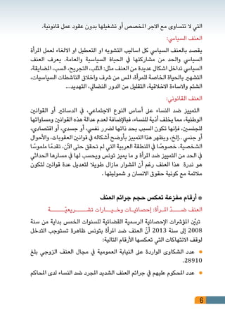 6
.‫قانونية‬ ‫عمل‬ ‫عقود‬ ‫بدون‬ ‫تشغيلها‬ ‫أو‬ ‫املخصص‬ ‫االجر‬ ‫مع‬ ‫تتساوى‬ ‫ال‬ ‫التي‬
:‫السيايس‬ ‫العنف‬
‫املرأة‬ ‫لعمل‬ ‫االلغاء‬ ‫او‬ ‫التعطيل‬ ‫او‬ ‫التشويه‬ ‫اساليب‬ ‫كل‬ ‫السيايس‬ ‫بالعنف‬ ‫يقصد‬
‫العنف‬ ‫يعرف‬ .‫والعامة‬ ‫السياسية‬ ‫الحياة‬ ‫يف‬ ‫مشاركتها‬ ‫من‬ ‫والحد‬ ‫السيايس‬
،‫املضايقة‬ ،‫السب‬ ،‫التجريح‬ ،‫الثلب‬ :‫مثل‬ ‫العنف‬ ‫من‬ ‫عديدة‬ ‫اشكال‬ ‫تداخل‬ ‫السيايس‬
،‫السياسيات‬ ‫الناشطات‬ ‫واخالق‬ ‫رشف‬ ‫من‬ ‫املس‬ ،‫للمرأة‬ ‫الخاصة‬ ‫بالحياة‬ ‫التشهري‬
...‫التهديد‬ ،‫النضايل‬ ‫الدور‬ ‫من‬ ‫التقليل‬ ،‫االخالقية‬ ‫واالساءة‬ ‫الشتم‬
:‫القانوني‬ ‫العنف‬
‫القوانني‬ ‫أو‬ ‫الدساتري‬ ‫يف‬ ،‫االجتماعي‬ ‫النوع‬ ‫أساس‬ ‫عىل‬ ‫النساء‬ ‫ضد‬ ‫التمييز‬
‫ومساواتها‬ ‫القوانني‬ ‫هذه‬ ‫عدالة‬ ‫لعدم‬ ‫فباإلضافة‬ ،‫للنساء‬ ‫أذية‬ ‫يخلف‬ ‫مما‬ ،‫الوطنية‬
،‫اقتصادي‬ ‫أو‬ ،‫جسدي‬ ‫أو‬ ،‫نفيس‬ ‫لرضر‬ ‫ذاتها‬ ‫بحد‬ ‫السبب‬ ‫تكون‬ ‫فإنها‬ ،‫للجنسني‬
‫واألحوال‬،‫العقوبات‬‫قوانني‬‫يف‬‫أشكاله‬‫بأوضح‬‫التمييز‬‫هذا‬‫ويظهر‬،‫..إلخ‬‫جنيس‬‫أو‬
‫ا‬ ً‫ملموس‬ ‫ا‬ً‫تقدم‬ ،‫اآلن‬ ‫حتى‬ ‫تحقق‬ ‫لم‬ ‫التي‬ ‫العربية‬ ‫املنطقة‬ ‫يف‬ ‫ا‬ ً‫خصوص‬ ،‫الشخصية‬
‫الحداثي‬ ‫مسارها‬ ‫يف‬ ‫لها‬ ‫ويحسب‬ ‫تونس‬ ‫يميز‬ ‫ما‬ ‫و‬ ‫املرأة‬ ‫ضد‬ ‫التمييز‬ ‫من‬ ‫الحد‬ ‫يف‬
‫لتكون‬ ‫قوانني‬ ‫عدة‬ ‫لتعديل‬ ‫طويال‬ ‫مازال‬ ‫املشوار‬ ‫أن‬ ‫رغم‬ ‫العنف‬ ‫هذا‬ ‫ندرة‬ ‫هو‬
. ‫شموليتها‬ ‫و‬ ‫االنسان‬ ‫حقوق‬ ‫كونية‬ ‫مع‬ ‫مالئمة‬
‫العنف‬ ‫جرائم‬ ‫حجم‬ ‫تعكس‬ ‫مفزعة‬ ‫أرقام‬ *
‫ّـــــة‬‫ي‬‫تشــــريع‬ ‫وخـيــارات‬ ‫إحصائيـات‬ :‫املـرأة‬ ّ‫د‬‫ضـــ‬ ‫العنف‬
‫سنة‬ ‫من‬ ‫بداية‬ ‫الخمس‬ ‫للسنوات‬ ‫القضائية‬ ‫الرسمية‬ ‫اإلحصائية‬ ‫املؤرشات‬ ّ‫تبين‬
‫التدخل‬ ‫تستوجب‬ ‫ظاهرة‬ ‫بتونس‬ ‫املرأة‬ ‫ضد‬ ‫العنف‬ ّ‫أن‬ 2013 ‫سنة‬ ‫إىل‬ 2008
:‫التالية‬ ‫األرقام‬ ‫تعكسها‬ ‫التي‬ ‫االنتهاكات‬ ‫لوقف‬
‫بلغ‬ ‫الزوجي‬ ‫العنف‬ ‫مجال‬ ‫يف‬ ‫العمومية‬ ‫النيابة‬ ‫عىل‬ ‫الواردة‬ ‫الشكاوى‬ ‫عدد‬ 	
.28910
‫املحاكم‬ ‫لدى‬ ‫النساء‬ ‫ضد‬ ‫املجرد‬ ‫الشديد‬ ‫العنف‬ ‫جرائم‬ ‫يف‬ ‫عليهم‬ ‫املحكوم‬ ‫عدد‬ 	
 