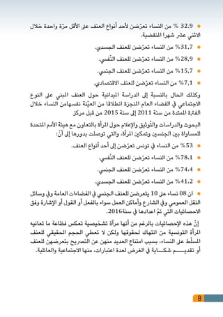 8
‫خالل‬ ‫واحدة‬ ‫ة‬ّ‫ر‬‫م‬ ‫األقل‬ ‫عىل‬ ‫العنف‬ ‫أنواع‬ ‫ألحد‬ ‫ضن‬ّ‫ر‬‫تع‬ ‫النساء‬ ‫من‬ % 32.9 	
.‫املنقضية‬ ‫شهرا‬ ‫عرش‬ ‫االثني‬
.‫الجسدي‬ ‫للعنف‬ ‫ضن‬ّ‫ر‬‫تع‬ ‫النساء‬ ‫من‬ %31,7 	
.‫فيس‬ّ‫ن‬‫ال‬ ‫للعنف‬ ‫ضن‬ّ‫ر‬‫تع‬ ‫النساء‬ ‫من‬ %28,9 	
.‫الجنيس‬ ‫للعنف‬ ‫ضن‬ّ‫ر‬‫تع‬ ‫النساء‬ ‫من‬ %15,7 	
.‫االقتصادي‬ ‫للعنف‬ ‫ضن‬ّ‫ر‬‫تع‬ ‫النساء‬ ‫من‬ %7,1 	
‫النوع‬ ‫عىل‬ ‫املبني‬ ‫العنف‬ ‫حول‬ ‫امليدانية‬ ‫الدراسة‬ ‫إىل‬ ‫بالنسبة‬ ‫الحال‬ ‫وكذلك‬
‫خالل‬ ‫النساء‬ ‫نفسهامن‬ ‫ّنة‬‫ي‬‫الع‬ ‫من‬ ‫انطالقا‬ ‫املنجزة‬ ‫العام‬ ‫الفضاء‬ ‫يف‬ ‫االجتماعي‬
‫مركز‬ ‫قبل‬ ‫من‬ 2015 ‫سنة‬ ‫إىل‬ 2011 ‫سنة‬ ‫من‬ ‫املمتدة‬ ‫الفرتة‬
‫املتحدة‬ ‫األمم‬ ‫هيئة‬ ‫مع‬ ‫بالتعاون‬ ‫املرأة‬ ‫حول‬ ‫واإلعالم‬ ‫وثيق‬ّ‫ت‬‫وال‬ ‫والدراسات‬ ‫البحوث‬
:ّ‫أن‬ ‫إىل‬ ‫بدورها‬ ‫توصلت‬ ‫والتي‬ ،‫املرأة‬ ‫وتمكني‬ ‫الجنسني‬ ‫بني‬ ‫للمساواة‬
.‫العنف‬ ‫أنواع‬ ‫أحد‬ ‫إىل‬ ‫ضن‬ّ‫ر‬‫تع‬ ‫تونس‬ ‫يف‬ ‫النساء‬ ‫من‬ %53 	
.‫فيس‬ّ‫ن‬‫ال‬ ‫للعنف‬ ‫ضن‬ّ‫ر‬‫تع‬ ‫النساء‬ ‫من‬ %78،1 	
.‫الجنيس‬ ‫للعنف‬ ‫ضن‬ّ‫ر‬‫تع‬ ‫النساء‬ ‫من‬ %74،4 	
.‫الجسدي‬ ‫للعنف‬ ‫ضن‬ّ‫ر‬‫تع‬ ‫النساء‬ ‫من‬ %41،2 	
‫وسائل‬ ‫ويف‬ ‫العامة‬ ‫الفضاءات‬ ‫يف‬ ‫الجنيس‬ ‫للعنف‬ ‫يتعرضن‬ 10 ‫عىل‬ ‫نساء‬ 08 ‫ان‬ 	
‫وفق‬ ‫اإلشارة‬ ‫أو‬ ‫القول‬ ‫أو‬ ‫بالفعل‬ ‫سواء‬ ‫العمل‬ ‫وأماكن‬ ‫الشارع‬ ‫ويف‬ ‫العمومي‬ ‫النقل‬
.2016‫سنة‬ ‫يف‬ ‫اعدادها‬ ّ‫م‬‫ت‬ ‫التي‬ ‫االحصائيات‬
‫تعانيه‬ ‫ما‬ ‫فظاعة‬ ‫تعكس‬ ‫تشخيصية‬ ‫مرآة‬ ‫أنها‬ ‫من‬ ‫بالرغم‬ ‫اإلحصائيات‬ ‫هذه‬ ّ‫إن‬
‫للعنف‬ ‫الحقيقي‬ ‫الحجم‬ ‫تعطي‬ ‫ال‬ ‫ولكن‬ ‫لحقوقها‬ ‫انتهاك‬ ‫من‬ ‫التونسية‬ ‫املرأة‬
‫للعنف‬ ‫بتعرضهن‬ ‫الترصيح‬ ‫عن‬ ‫منهن‬ ‫العديد‬ ‫امتناع‬ ‫بسبب‬ ،‫النساء‬ ‫عىل‬ ‫ط‬ّ‫ل‬‫املس‬
.‫والعائلية‬ ‫االجتماعية‬ ‫منها‬ ،‫اعتبارات‬ ‫لعدة‬ ‫الغرض‬ ‫يف‬ ‫شكــاية‬ ‫تقديـــم‬ ‫أو‬
 
