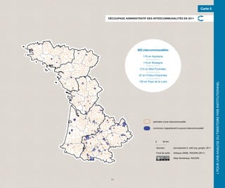 Carte 5

DÉCOUPAGE ADMINISTRATIF DES INTERCOMMUNALITÉS EN 2011




                  923 intercommunalités

                      179 en Aquitaine

                      119 en Bretagne

                   214 en Midi-Pyrénées

                   97 en Poitou-Charentes

                   130 en Pays de la Loire




                                                                                              I. POUR UNE ANALYSE DU TERRITOIRE WEB INSTITUTIONNEL
                              périmètre d’une intercommunalité

                              commune n’appartenant à aucune intercommunalité




                                0       50 km.

                                 Sources :         servicepublic.fr, adcf.org, google, 2011

                                 Fond de carte :   Articque (2008), RAUDIN (2011)

                                                   Atlas Numérique, RAUDIN




 11
 