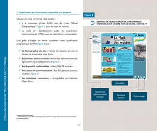2. Qualification de l’information disponible sur les sites
                                                                                                                                                              Figure 2
                                                       Chaque site web territorial a été localisé :
                                                                                                                                                                            EXEMPLE DE QUALIFICATION DE L’INFORMATION
                                                       	 	 à la commune (Code INSEE issu du Code Officiel                                                                  DISPONIBLE SUR UN SITE WEB DE MAIRIE : NANTES.FR
                                                            Géographique10, Figure 3) pour les sites de mairies,
                                                       	 	 au code de l’Etablissement public de coopération
                                                            intercommunale (EPCI) pour les sites d’intercommunalités.

                                                       Une grille d’analyse est venue compléter cette qualification
                                                       géographique du Web (Figure 3) sur :


                                                       	 	 la démographie du site  : l’année de création du site et
                                                            l’année de la dernière mise à jour
I. POUR UNE ANALYSE DU TERRITOIRE WEB INSTITUTIONNEL




                                                       	 	 les services dématérialisés : démarches administratives en
                                                            ligne, services de télépaiement (Figure 2)
                                                       	 	 les dispositifs multimédias : vidéos, WebTV, webcam
                                                       	 	 les canaux de communication : flux RSS, réseaux sociaux,
                                                            mobilité (Figure 2)
                                                       	 	 les initiatives citoyennes  : cartographie participative,
                                                            Open Data
                                                                                                                                                                                             Actualités



                                                                                                                                                                          Démarches
                                                                                                                                                                         admnistratives        Réseaux
                                                                                                                                                                           en ligne                            Covoiturage
                                                                                                                                                                                               sociaux




                                                       10
                                                         Code INSEE du Code Officiel Géographique disponible en ligne http://www.insee.fr/fr/methodes/
                                                       nomenclatures/cog/



                                                                                                                                                         14
 