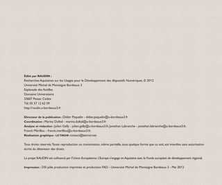 Édité par RAUDIN :
Recherches Aquitaines sur les Usages pour le Développement des dIsposi­ ifs Numériques. © 2012
                                                                      t
Université Michel de Montaigne Bordeaux 3
Esplanade des Antilles
Domaine Universitaire
33607 Pessac Cedex
Tél. 05 57 12 62 59
http://raudin.u-bordeaux3.fr

Directeur de la publication : Didier Paquelin - didier.paquelin@u-bordeaux3.fr
Coordination : Marina Duféal - marina.dufeal@u-bordeaux3.fr
Analyse et rédaction : Julien Gelly - julien.gelly@u-bordeaux3.fr, Jonathan Labranche - jonathan.labranche@u-bordeaux3.fr,
Franck Mérillou - franck.merillou@u-bordeaux3.fr,
Réalisation graphique : LE TIROIR contact@letiroir.net


Tous droits réservés. Toute repro­ uction ou transmission, même partielle, sous quelque forme que ce soit, est interdite sans autorisation
                                 d
écrite du détenteur des droits.

Le projet RAUDIN est cofinancé par l’Union Européenne. L’Europe s’engage en Aquitaine avec le Fonds européen de développement régional.

Impression : DSI pôle production imprimée et production FAD - Université Michel de Montaigne Bordeaux 3 - Mai 2012
 