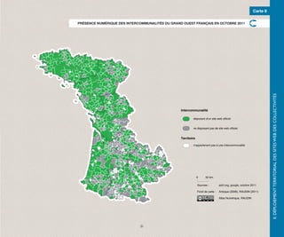 Carte 8

PRÉSENCE NUMÉRIQUE DES INTERCOMMUNALITÉS DU GRAND OUEST FRANÇAIS EN OCTOBRE 2011




                                                                                                                     II. DÉPLOIEMENT TERRITORIAL DES SITES WEB DES COLLECTIVITÉS
                                                 Intercommunalité

                                                         disposant d’un site web officiel


                                                         ne disposant pas de site web officiel


                                                 Territoire

                                                         n’appartenant pas à une intercommunalité




                                                              0     50 km.

                                                              Sources :         adcf.org, google, octobre 2011

                                                              Fond de carte :   Articque (2008), RAUDIN (2011)

                                                                                Atlas Numérique, RAUDIN




                              21
 