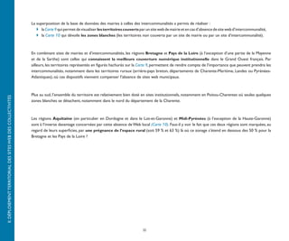 La superposition de la base de données des mairies à celles des intercommunalités a permis de réaliser :
                                                              	 	 la Carte 9 qui permet de visualiser les territoires couverts par un site web de mairie et en cas d’absence de site web d’intercommunalité,
                                                              	 	 la Carte 10 qui dévoile les zones blanches (les territoires non couverts par un site de mairie ou par un site d’intercommunalité).



                                                              En combinant sites de mairies et d’intercommunalités, les régions Bretagne et Pays de la Loire (à l’exception d’une partie de la Mayenne
                                                              et de la Sarthe) sont celles qui connaissent la meilleure couverture numérique institutionnelle dans le Grand Ouest français. Par
                                                              ailleurs, les territoires représentés en figurés hachurés sur la Carte 9, permettent de rendre compte de l’importance que peuvent prendre les
                                                              intercommunalités, notamment dans les territoires ruraux (arrière-pays breton, départements de Charente-Maritime, Landes ou Pyrénées-
                                                              Atlantiques), où ces dispositifs viennent compenser l’absence de sites web municipaux.



                                                              Plus au sud, l’ensemble du territoire est relativement bien doté en sites institutionnels, notamment en Poitou-Charentes où seules quelques
II. DÉPLOIEMENT TERRITORIAL DES SITES WEB DES COLLECTIVITÉS




                                                              zones blanches se détachent, notamment dans le nord du département de la Charente.



                                                              Les régions Aquitaine (en particulier en Dordogne et dans le Lot-et-Garonne) et Midi-Pyrénées (à l’exception de la Haute-Garonne)
                                                              sont à l’inverse davantage concernées par cette absence de Web local (Carte 10). Faut-il y voir le fait que ces deux régions sont marquées, au
                                                              regard de leurs superficies, par une prégnance de l’espace rural (soit 59 % et 63 %) là où ce zonage s’étend en dessous des 50 % pour la
                                                              Bretagne et les Pays de la Loire ?




                                                                                                                                 22
 