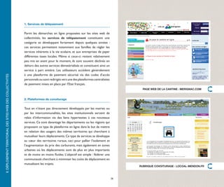 1. Services de télépaiement


                                                              Parmi les démarches en ligne proposées sur les sites web de
                                                              collectivités, les services de télépaiement constituent une
                                                              catégorie se développant fortement depuis quelques années  :
                                                              ces services permettent notamment aux familles de régler les
                                                              services inhérents à la vie scolaire, et aux entreprises de payer
                                                              différentes taxes locales. Même si ceux-ci restent relativement
                                                              peu mis en avant pour le moment, ils sont souvent déclinés en
                                                              dehors des autres services dématérialisés et constituent ainsi un
                                                              service à part entière. Les utilisateurs accèdent généralement
                                                              à une plateforme de paiement sécurisé via des codes d’accès
II. DÉPLOIEMENT TERRITORIAL DES SITES WEB DES COLLECTIVITÉS




                                                              personnels ou sont redirigés vers une des plateformes centralisées
                                                              de paiement mises en place par l’Etat français.
                                                                                                                                         PAGE WEB DE LA CANTINE : MERIGNAC.COM


                                                              2. Plateformes de covoiturage


                                                              Tout en n’étant pas directement développés par les mairies ou
                                                              par les intercommunalités, les sites institutionnels servent de
                                                              relais d’information via des liens hypertextes à ces nouveaux
                                                              services. Ce sont davantage les départements ou les régions qui
                                                              proposent ce type de plateforme en ligne dans le but de mettre
                                                              en relation des usagers des mêmes territoires qui cherchent à
                                                              mutualiser leurs déplacements. Ce type de services se développe
                                                              au cœur des territoires ruraux, ceci pour pallier l’isolement et
                                                              l’augmentation du prix des carburants, mais également en zones
                                                              urbaines où les déplacements sont de plus en plus importants
                                                              et de moins en moins fluides. L’objectif est simple : fédérer une
                                                              communauté cherchant à minimiser les coûts de déplacement en
                                                              mutualisant les trajets.
                                                                                                                                        RUBRIQUE COVOITURAGE : LOCOAL-MENDON.FR



                                                                                                                                   26
 