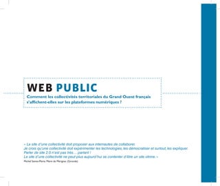 web public
  Comment les collectivités territoriales du Grand Ouest français
  s’affichent-elles sur les plateformes numériques ?




« Le site d’une collectivité doit proposer aux internautes de collaborer.
Je crois qu’une collectivité doit expérimenter les technologies, les démocratiser et surtout, les expliquer.
Parler de site 2.0 n’est pas très… parlant !




                                                                                                               ANNEXE
Le site d’une collectivité ne peut plus aujourd’hui se contenter d’être un site vitrine. »
Michel Sainte-Marie, Maire de Mérignac (Gironde)
 