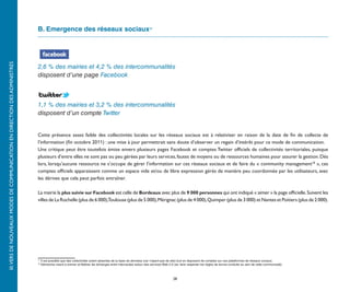 B. Emergence des réseaux sociaux17
III. VERS DE NOUVEAUX MODES DE COMMUNICATION EN DIRECTION DES ADMINISTRÉS




                                                                            2,6 % des mairies et 4,2 % des intercommunalités
                                                                            disposent d’une page Facebook



                                                                            1,1 % des mairies et 3,2 % des intercommunalités
                                                                            disposent d’un compte Twitter


                                                                            Cette présence assez faible des collectivités locales sur les réseaux sociaux est à relativiser en raison de la date de fin de collecte de
                                                                            l’information (fin octobre 2011) : une mise à jour permettrait sans doute d’observer un regain d’intérêt pour ce mode de communication.
                                                                            Une critique peut être toutefois émise envers plusieurs pages Facebook et comptes Twitter officiels de collectivités territoriales, puisque
                                                                            plusieurs d’entre elles ne sont pas ou peu gérées par leurs services, fautes de moyens ou de ressources humaines pour assurer la gestion. Dès
                                                                            lors, lorsqu’aucune ressource ne s’occupe de gérer l’information sur ces réseaux sociaux et de faire du « community management18 », ces
                                                                            comptes officiels apparaissent comme un espace vide et/ou de libre expression gérés de manière peu coordonnée par les utilisateurs, avec
                                                                            les dérives que cela peut parfois entraîner.

                                                                            La mairie la plus suivie sur Facebook est celle de Bordeaux avec plus de 9 000 personnes qui ont indiqué « aimer » la page officielle. Suivent les
                                                                            villes de La Rochelle (plus de 6 000),Toulouse (plus de 5 000), Mérignac (plus de 4 000), Quimper (plus de 3 000) et Nantes et Poitiers (plus de 2 000).




                                                                            17
                                                                                 Il est possible que des collectivités soient absentes de la base de données (car n’ayant pas de site) tout en disposant de comptes sur ces plateformes de réseaux sociaux.
                                                                            18
                                                                                 Démarche visant à animer et fédérer les échanges entre internautes autour des services Web 2.0 (ex: faire respecter les règles de bonne conduite au sein de cette communauté).



                                                                                                                                                                                28
 