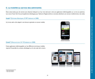 C. La mobilité au service des administrés

Dans cette étude, peu de mairies (une dizaine) indiquent sur leur site web avoir créé une application téléchargeable sur un de ces systèmes.
Les rares à l’avoir fait l’ont principalement développé pour l’Iphone d’Apple (même si certaines déclinent une version mobile de leur site web).




                                                                                                                                                   III.	VERS DE NOUVEAUX MODES DE COMMUNICATION EN DIRECTION DES ADMINISTRÉS
Anglet19 (Pyrénées-Atlantiques, 37 897 habitants en 2008)


Ici, le site web a été adapté à une lecture optimale en version mobile.




Cholet20 (Maine-et-Loire, 54 118 habitants en 2008)


Cette application téléchargeable sur les différents terminaux mobiles
reprend l’ensemble du contenu développé sur le site web de la mairie.




19
     http://www.anglet.fr/
20
     http://www.cholet.fr/



                                                                          29
 