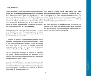 CONCLUSION
L’objectif de ce travail d’analyse du Web public a permis de dresser un   Nous avons fait le constat que 2,6 % des mairies et 4,2 % des
portrait de la présence numérique des collectivités territoriales         intercommunalités étaient présentes sur Facebook, et que 1,1
dans le Grand Ouest français. Si plus de 32 % des mairies et 64 % des     % des mairies et 3,2 % des intercommunalités disposaient d’un
intercommunalités disposent d’un site web officiel, le déploiement        compte Twitter. L’étude mériterait d’être enrichie par une étude
spatial de cet usage varie sensiblement : entre les régions d’une part    plus approfondie des mécanismes de concurrence et d’affichage
et au sein de celles-ci entre les espaces urbanisés et les espaces        territorial tels qu’exprimés sur les réseaux sociaux.
ruraux d’autre part. Au final en 2011, 44 % du Grand Ouest
français est couvert numériquement (pour les sites municipaux),           Par ailleurs, les enjeux de mobilité sont tels qu'aujourd’hui une
cette couverture concernant 76 % de la population.                        attention accrue devrait être adoptée, même si peu de collectivités
                                                                          ont saisi l’occasion de rendre accessibles sur support mobile leurs
Cette double présence (municipale et intercommunale) a en outre           sites (7 mairies et 2 intercommunalités).
permis d’identifier des zones blanches, principalement en régions
Aquitaine et Midi-Pyrénées, ces territoires exclus du Web étant
généralement situés en zones rurales.

Il a également été démontré que des initiatives publiques visant à
promouvoir le déploiement de plateformes numériques (à l’image
de WebPublic40 dans les Landes) agissaient comme de véritables
leviers, pour d’une part permettre un affichage immatériel
accru du territoire, et d’autre part donner à voir des sites web
institutionnels de bien meilleure qualité.

Si les sites développés en interne (par un webmaster en particulier)
sont souvent d’une très bonne qualité, ceux développés par un
prestataire privé varient énormément en fonction de la date de mise
en ligne ou des fonds alloués à celui-ci.

Les sites web régulièrement mis à jour sont aussi ceux qui




                                                                                                                                                CONCLUSION
déploient plus de services innovants, notamment ceux à destination
des administrés : démarches en ligne, télépaiement, covoiturage, voire
outils de cartographie participative ou d’ouverture des données
publiques avec les plateformes Open Data.

                                                                           33
 