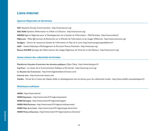 Liens Internet

          Agences Régionales du Numérique


          AEC Aquitaine Europe Communication : http://www.aecom.org/

          AEC-SIAD Système d’Information et d’Aide à la Décision : http://siad.aecom.org/

          ARDESI Agence Régionale pour le Développement de la Société de l’Information – Midi-Pyrénées : http://www.ardesi.fr/

          M@rsouin - Môle @rmoricain de Recherche sur la SOciété de l’information et les Usages d’INternet : http://www.marsouin.org/

          Syn@pse - Centre de ressources Société de l’information en Pays de la Loire: http://www.synapse.paysdelaloire.fr/

          IAAT - Institut Atlantique d'Aménagement du Territoire Poitou-Charentes : http://www.iaat.org/

          Réseau SOURIR Synergie des Observatoires des Usages Régionaux de l’Internet et des Réseaux : http://www.sourir.org/



          Autres acteurs des collectivités territoriales


          Plateforme française d'ouverture des données publiques (Open Data) : http://www.data.gouv.fr/

          Cap’Com - Le réseau de la Communication Publique et Territoriale : http://www.cap-com.org/

          La Gazette des Communes : http://www.lagazettedescommunes.com/

          Internet actu : http://www.internetactu.net/

          Valoffre - Portail de la Caisse des Dépôts dédié au développement des territoires, pour les collectivités locales : http://www.valoffre.caissedesdepots.fr/



          Statistiques publiques


          INSEE : http://www.insee.fr/

          INSEE Aquitaine : http://www.insee.fr/fr/regions/aquitaine/

          INSEE Bretagne : http://www.insee.fr/fr/regions/bretagne/

          INSEE Midi-Pyrénées : http://www.insee.fr/fr/regions/midi-pyrenees/

          INSEE Pays de la Loire : http://www.insee.fr/fr/regions/pays-de-la-loire/

          INSEE Poitou-Charentes : http://www.insee.fr/fr/regions/poitou-charentes/
ANNEXES




                                                                                      36
 